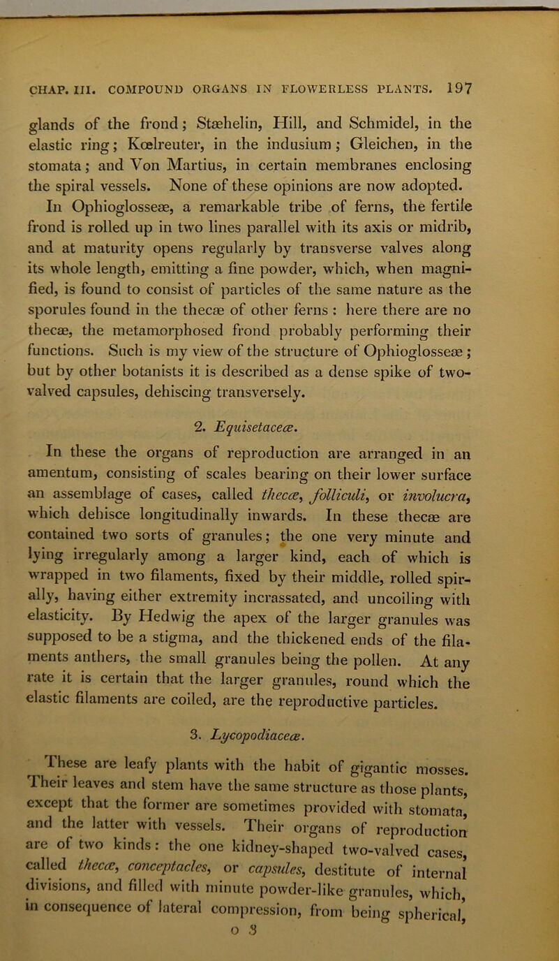 glands of the frond; Stashelin, Hill, and Schmidel, in the elastic ring; Kcelreuter, in the indusium ; Gleichen, in the stomata; and Von Martius, in certain membranes enclosing the spiral vessels. None of these opinions are now adopted. In Ophioglossese, a remarkable tribe of ferns, the fertile frond is rolled up in two lines parallel with its axis or midrib, and at maturity opens regularly by transverse valves along its whole length, emitting a fine powder, which, when magni- fied, is found to consist of particles of the same nature as the sporules found in the thecae of other ferns : here there are no thecae, the metamorphosed frond probably performing their functions. Such is my view of the structure of Ophioglossese ; but by other botanists it is described as a dense spike of two- valved capsules, dehiscing transversely. 2. Equisetacece. In these the organs of reproduction are arranged in an amentum, consisting of scales bearing on their lower surface an assemblage of cases, called theca, follicidi, or involucra, which dehisce longitudinally inwards. In these thecae are contained two sorts of granules; the one very minute and lying irregularly among a larger kind, each of which is wrapped in two filaments, fixed by their middle, rolled spir- ally, having either extremity incrassated, and uncoiling with elasticity. By Hedwig the apex of the larger granules was supposed to be a stigma, and the thickened ends of the fila- ments anthers, the small granules being the pollen. At any rate it is certain that the larger granules, round which the elastic filaments are coiled, are the reproductive particles. 3. Lycopodiacccc. I hese ai e leafy plants with the habit of gigantic mosses. Their leaves and stem have the same structure as those plants, except that the former are sometimes provided with stomata* and the latter with vessels. Their organs of reproduction are of two kinds: the one kidney-shaped two-valved cases, called theca, conceptacles, or capsules, destitute of internal divisions, and filled with minute powder-like granules, which in consequence of lateral compression, from being spherical’ o 3