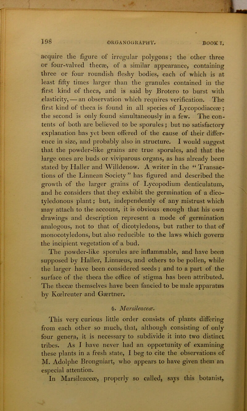 acquire the figure of irregular polygons; the other three or four-valved thecae, of a similar appearance, containing three or four roundish fleshy bodies, each of which is at least fifty times larger than the granules contained in the first kind of theca, and is said by Brotero to burst with elasticity, — an observation which requires verification. The first kind of theca is found in all species of Lycopodiaceae; the second is only found simultaneously in a few. The con- tents of both are believed to be sporules; but no satisfactory explanation has yet been offered of the cause of their differ- ence in size, and probably also in structure. I would suggest that the powder-like grains are true sporules, and that the large ones are buds or viviparous organs, as has already been stated by Haller and Willdenow. A writer in the “ Transac- tions of the Linnean Society ” has figured and described the growth of the larger grains of Lycopodium denticulatum, and he considers that they exhibit the germination of a dico- tyledonous plant; but, independently of any mistrust which may attach to the account, it is obvious enough that his own drawings and description represent a mode of germination analogous, not to that of dicotyledons, but rather to that of monocotyledons, but also reducible to the laws which govern the incipient vegetation of a bud. The powder-like sporules are inflammable, and have been supposed by Haller, Linnaeus, and others to be pollen, w7hile the larger have been considered seeds; and to a part of the surface of the theca the office of stigma has been attributed. The thecae themselves have been fancied to be male apparatus by Kcelreuter and Gaertner. 4. Marsileacetz. This very curious little order consists of plants differing from each other so much, that, although consisting of only four genera, it is necessary to subdivide it into two distinct tribes. As I have never had an opportunity of examining these plants in a fresh state, I beg to cite the observations of M. Adolphe Brongniart, who appears to have given them an especial attention. In Marsileaceoe, properly so called, says this botanist.
