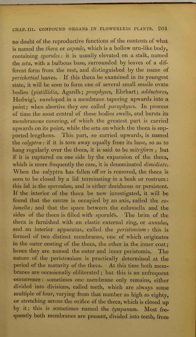 no doubt of the reproductive functions of the contents of what is named the theca or capsule, which is a hollow urn-like body, containing sporules: it is usually elevated on a stalk, named the seta, with a bulbous base, surrounded by leaves of a dif- ferent form from the rest, and distinguished by the name of periclicet'ial leaves. If this theca be examined in its youngest state, it will be seen to form one of several small sessile ovate bodies (pistillidia, Agardh; prosphyses, Ehrhart; adductores, Hedwig), enveloped in a membrane tapering upwards into a point; when abortive they are called parapliyses. In process of time the most central of these bodies swells, and bursts its membranous covering, of which the greatest part is carried upwards on its point, while the seta on which the theca is sup- ported lengthens. This part, so carried upwards, is named the calyptra: if it is torn away equally from its base, so as to hang regularly over the theca, it is said to be mitriform ; but if it is ruptured on one side by the expansion of the theca, which is more frequently the case, it is denominated dimidiate. When the calyptra has fallen off or is removed, the theca is seen to be closed by a lid terminating in a beak or rostrum: this lid is the operculum, and is either deciduous or persistent. If the interior of the theca be now investigated, it will be found that the centre is occupied by an axis, called the co- lumella; and that the space between the columella and the sides of the theca is filled with sporules. The brim of the theca is furnished with an elastic external ring, or annulus, and an interior apparatus, called the peristomium: this is formed of two distinct membranes, one of which originates in the outer coating of the theca, the other in the inner coat; hence they are named the outer and inner peristomia. The nature of the peristomium is practically determined at the period of the maturity of the theca. At this time both mem- branes are occasionally obliterated ; but this is an unfrequent occurrence: sometimes one membrane only remains, either divided into divisions, called teeth, which are always some multiple of four, varying from that number as high as eighty, or stretching across the orifice of the theca, which is closed up by it; this is sometimes named the tympanum. Most fre- quently both membranes are present, divided into teeth, from