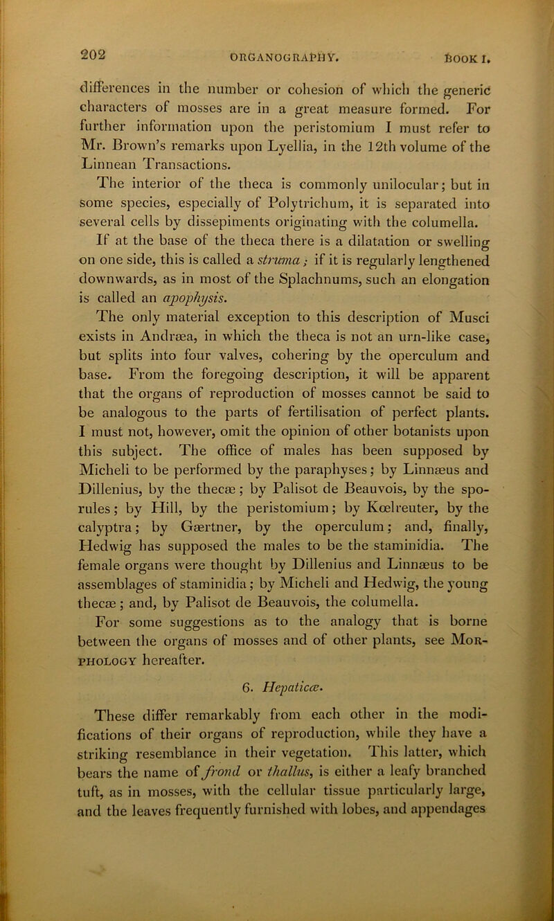 differences in the number or cohesion of which the generic characters of mosses are in a great measure formed. For further information upon the peristomium I must refer to Mr. Brown’s remarks upon Lyellia, in the 12th volume of the Linnean Transactions. The interior of the theca is commonly unilocular; but in some species, especially of Polytrichum, it is separated into several cells by dissepiments originating with the columella. If at the base of the theca there is a dilatation or swelling on one side, this is called a struma; if it is regularly lengthened downwards, as in most of the Splachnums, such an elongation is called an apophysis. The only material exception to this description of Musci exists in Andreea, in which the theca is not an urn-like case, but splits into four valves, cohering by the operculum and base. From the foregoing description, it will be apparent that the organs of reproduction of mosses cannot be said to be analogous to the parts of fertilisation of perfect plants. I must not, however, omit the opinion of other botanists upon this subject. The office of males has been supposed by Micheli to be performed by the paraphyses; by Linnaeus and Dillenius, by the thecae; by Palisot de Beauvois, by the spo- rules; by Hill, by the peristomium; by Koelreuter, by the calyptra; by Gaertner, by the operculum; and, finally, Hedwig has supposed the males to be the staminidia. The female organs were thought by Dillenius and Linnaeus to be assemblages of staminidia; by Micheli and Hedwig, the young thecae; and, by Palisot de Beauvois, the columella. For some suggestions as to the analogy that is borne between the organs of mosses and of other plants, see Mor- phology hereafter. 6. Hepaticcc. These differ remarkably from each other in the modi- fications of their organs of reproduction, while they have a striking resemblance in their vegetation. This latter, which bears the name of frond or tliallus, is either a leafy branched tuft, as in mosses, with the cellular tissue particularly large, and the leaves frequently furnished with lobes, and appendages