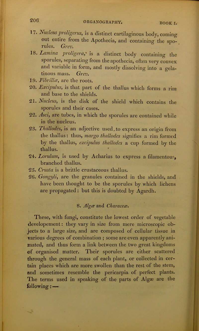 BOOK I. 17. Nucleus proligerus, is a distinct cartilaginous body, coming out entire from the Apothecia, and containing the spo- rules. Guev. 18. Lamina proligerais a distinct body containing the sporules, separating from the apothecia, often very convex and variable in form, and mostly dissolving into a gela- tinous mass. Grev. 19. Fihrillce, are the roots. 20. Excipulus, is that part of the thallus which forms a rim and base to the shields. 21. Nucleus, is the disk of the shield which contains the sporules and their cases. 22. Asci, are tubes, in which the sporules are contained while in the nucleus. 23. Thallodes, is an adjective used., to express an origin from the thallus: thus, margo thallodes signifies a rim formed by the thallus, excipulus thallodes a cup formed by the thallus. 24. Lorulum, is used by Acharius to express a filamentous, branched thallus. 25. Crusta is a brittle crustaceous thallus. 26. Go?igyli, are the granules contained in the shields, and have been thought to be the sporules by which lichens are propagated: but this is doubted by Agardh. 8. Algce and Characece. These, with fungi, constitute the lowest order of vegetable developement: they vary in size from mere microscopic ob- jects to a large size, and are composed of cellular tissue in various degrees of combination ; some are even apparently ani- mated, and thus form a link between the two great kingdoms of organised matter. Their sporules are either scattered through the general mass of each plant, or collected in cer- tain places which are more swollen than the rest of the stem, and sometimes resemble the pericarpia of perfect plants. The terms used in speaking of the parts of Algae are the following: —