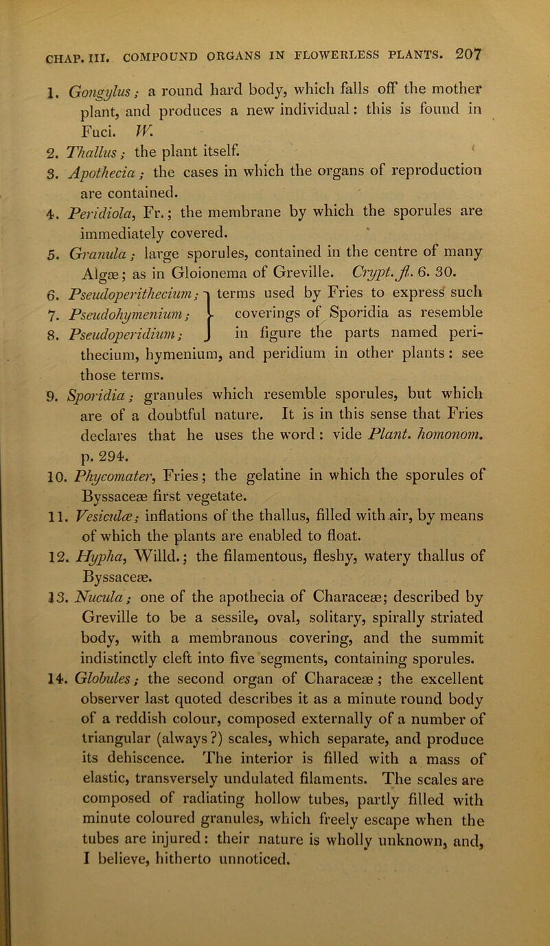 1. Gongylus; a round hard body, which falls off the mother plant, and produces a new individual: this is found in Fuci. IV. 2. Thallus; the plant itself. 3. Apothecia; the cases in which the organs of reproduction are contained. 4. Peridiola, Fr.; the membrane by which the sporules are immediately covered. 5. Granida ; large sporules, contained in the centre of many Aigas; as in Gloionema of Greville. Crypt, fl. 6. 30. 6. Pseudoperithecium; 7. Pseudohymenium; 8. Pseudoperidium; terms used by Fries to express such coverings of Sporidia as resemble in figure the parts named peri- thecium, hymenium, and peridium in other plants: see those terms. 9. Sporidia; granules which resemble sporules, but which are of a doubtful nature. It is in this sense that Fries declares that he uses the word : vide Plant, liomonom. p. 294. 10. Phycomater, Fries; the gelatine in which the sporules of Byssaceae first vegetate. 11. Vesiculcc; inflations of the thallus, filled with air, by means of which the plants are enabled to float. 12. Hyp/ia, Willd.; the filamentous, fleshy, watery thallus of • 13. Nucida; one of the apothecia of Characeae; described by Greville to be a sessile, oval, solitary, spirally striated body, with a membranous covering, and the summit indistinctly cleft into five segments, containing sporules. 14. Globides; the second organ of Characeae; the excellent observer last quoted describes it as a minute round body of a reddish colour, composed externally of a number of triangular (always?) scales, which separate, and produce its dehiscence. The interior is filled with a mass of elastic, transversely undulated filaments. The scales are composed of radiating hollow tubes, partly filled with minute coloured granules, which freely escape when the tubes are injured: their nature is wholly unknown, and, I believe, hitherto unnoticed.