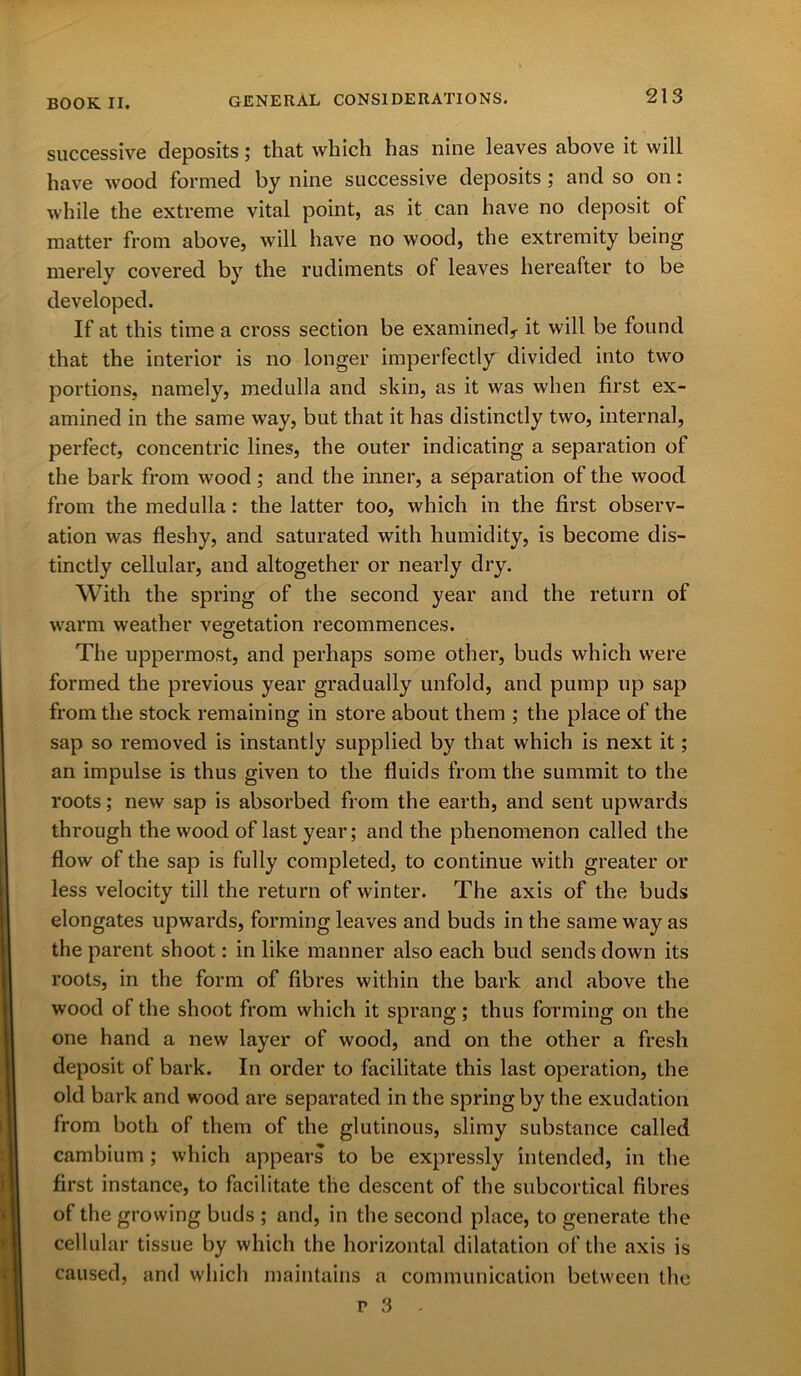 successive deposits; that which has nine leaves above it will have wood formed by nine successive deposits; and so on: while the extreme vital point, as it can have no deposit of matter from above, will have no wood, the extremity being merely covered by the rudiments of leaves hereafter to be developed. If at this time a cross section be examined^ it will be found that the interior is no longer imperfectly divided into two portions, namely, medulla and skin, as it was when first ex- amined in the same way, but that it has distinctly two, internal, perfect, concentric lines, the outer indicating a separation of the bark from wood; and the inner, a separation of the wood from the medulla: the latter too, which in the first observ- ation was fleshy, and saturated with humidity, is become dis- tinctly cellular, and altogether or nearly dry. With the spring of the second year and the return of warm weather vegetation recommences. The uppermost, and perhaps some other, buds which were formed the previous year gradually unfold, and pump up sap from the stock remaining in store about them ; the place of the sap so removed is instantly supplied by that which is next it; an impulse is thus given to the fluids from the summit to the roots; new sap is absorbed from the earth, and sent upwards through the wood of last year; and the phenomenon called the flow of the sap is fully completed, to continue with greater or less velocity till the return of winter. The axis of the buds elongates upwards, forming leaves and buds in the same way as the parent shoot: in like manner also each bud sends down its roots, in the form of fibres within the bark and above the wood of the shoot from which it sprang; thus forming on the one hand a new layer of wood, and on the other a fresh deposit of bark. In order to facilitate this last operation, the old bark and wood are separated in the spring by the exudation from both of them of the glutinous, slimy substance called cambium ; which appears to be expressly intended, in the first instance, to facilitate the descent of the subcortical fibres of the growing buds ; and, in the second place, to generate the cellular tissue by which the horizontal dilatation of the axis is caused, and which maintains a communication between the r 3 -