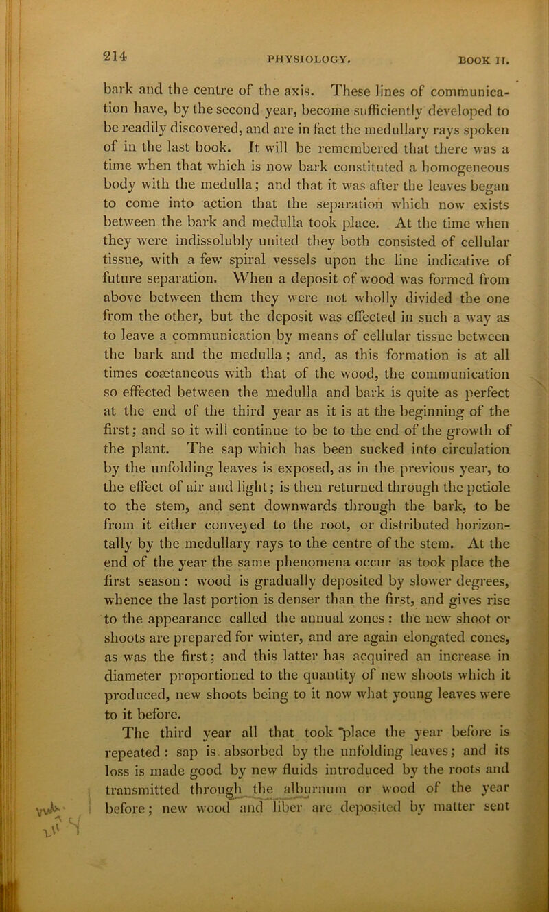 214- bark and the centre of the axis. These lines of communica- tion have, by the second year, become sufficiently developed to be readily discovered, and are in fact the medullary rays spoken of in the last book. It will be remembered that there was a time when that which is now bark constituted a homogeneous body with the medulla; and that it was after the leaves began to come into action that the separation which now exists between the bark and medulla took place. At the time when they were indissolubly united they both consisted of cellular tissue, with a few spiral vessels upon the line indicative of future separation. When a deposit of wood was formed from above between them they were not wholly divided the one from the other, but the deposit was effected in such a way as to leave a communication by means of cellular tissue between the bark and the medulla; and, as this formation is at all times coaetaneous with that of the wood, the communication so effected between the medulla and bark is quite as perfect at the end of the third year as it is at the beginning of the first; and so it will continue to be to the end of the growth of the plant. The sap which has been sucked into circulation by the unfolding leaves is exposed, as in the previous year, to the effect of air and light; is then returned through the petiole to the stem, and sent downwards through the bark, to be from it either conveyed to the root, or distributed horizon- tally by the medullary rays to the centre of the stem. At the end of the year the same phenomena occur as took place the first season : wood is gradually deposited by slower degrees, whence the last portion is denser than the first, and gives rise to the appearance called the annual zones : the new shoot or shoots are prepared for winter, and are again elongated cones, as was the first; and this latter has acquired an increase in diameter proportioned to the quantity of new shoots which it produced, new shoots being to it now what young leaves were to it before. The third year all that took “place the year before is repeated: sap is absorbed by the unfolding leaves; and its loss is made good by new fluids introduced by the roots and transmitted through the alburnum or wood of the year before; new wood and liber are deposited by matter sent