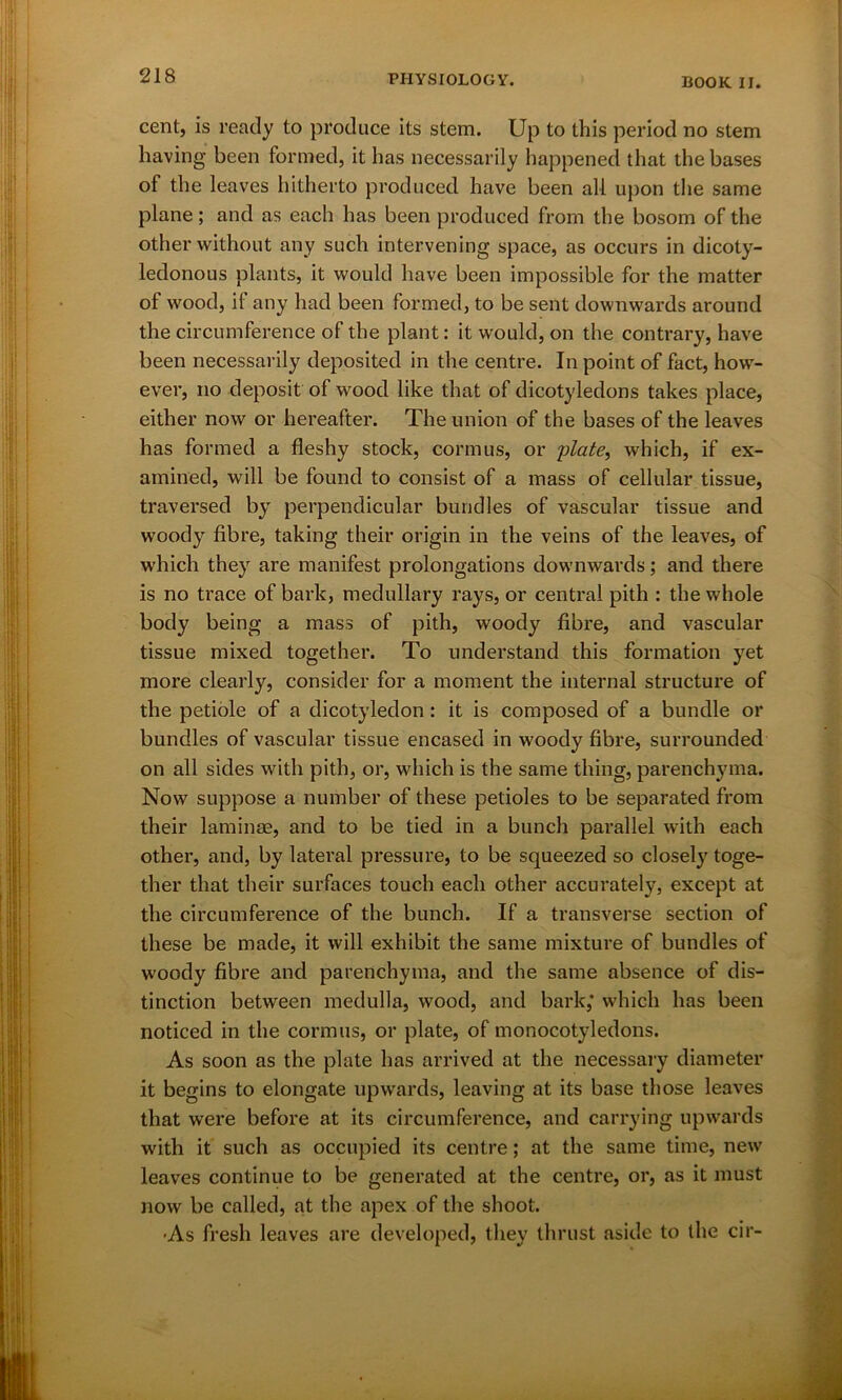 cent, is ready to produce its stem. Up to this period no stem having been formed, it has necessarily happened that the bases of the leaves hitherto produced have been all upon the same plane; and as each has been produced from the bosom of the other without any such intervening space, as occurs in dicoty- ledonous plants, it would have been impossible for the matter of wood, if any had been formed, to be sent downwards around the circumference of the plant: it would, on the contrary, have been necessarily deposited in the centre. In point of fact, how- ever, no deposit of wood like that of dicotyledons takes place, either now or hereafter. The union of the bases of the leaves has formed a fleshy stock, cormus, or plate, which, if ex- amined, will be found to consist of a mass of cellular tissue, traversed by perpendicular bundles of vascular tissue and woody fibre, taking their origin in the veins of the leaves, of which they are manifest prolongations downwards; and there is no trace of bark, medullary rays, or central pith : the whole body being a mass of pith, woody fibre, and vascular tissue mixed together. To understand this formation yet more clearly, consider for a moment the internal structure of the petiole of a dicotyledon: it is composed of a bundle or bundles of vascular tissue encased in woody fibre, surrounded on all sides with pith, or, which is the same thing, parenchyma. Now suppose a number of these petioles to be separated from their laminae, and to be tied in a bunch parallel with each other, and, by lateral pressure, to be squeezed so closely toge- ther that their surfaces touch each other accurately, except at the circumference of the bunch. If a transverse section of these be made, it will exhibit the same mixture of bundles of woody fibre and parenchyma, and the same absence of dis- tinction between medulla, wood, and bark,* which has been noticed in the cormus, or plate, of monocotyledons. As soon as the plate has arrived at the necessary diameter it begins to elongate upwards, leaving at its base those leaves that were before at its circumference, and carrying upwards with it such as occupied its centre; at the same time, new leaves continue to be generated at the centre, or, as it must now be called, at the apex of the shoot. ■As fresh leaves are developed, they thrust aside to the cir-