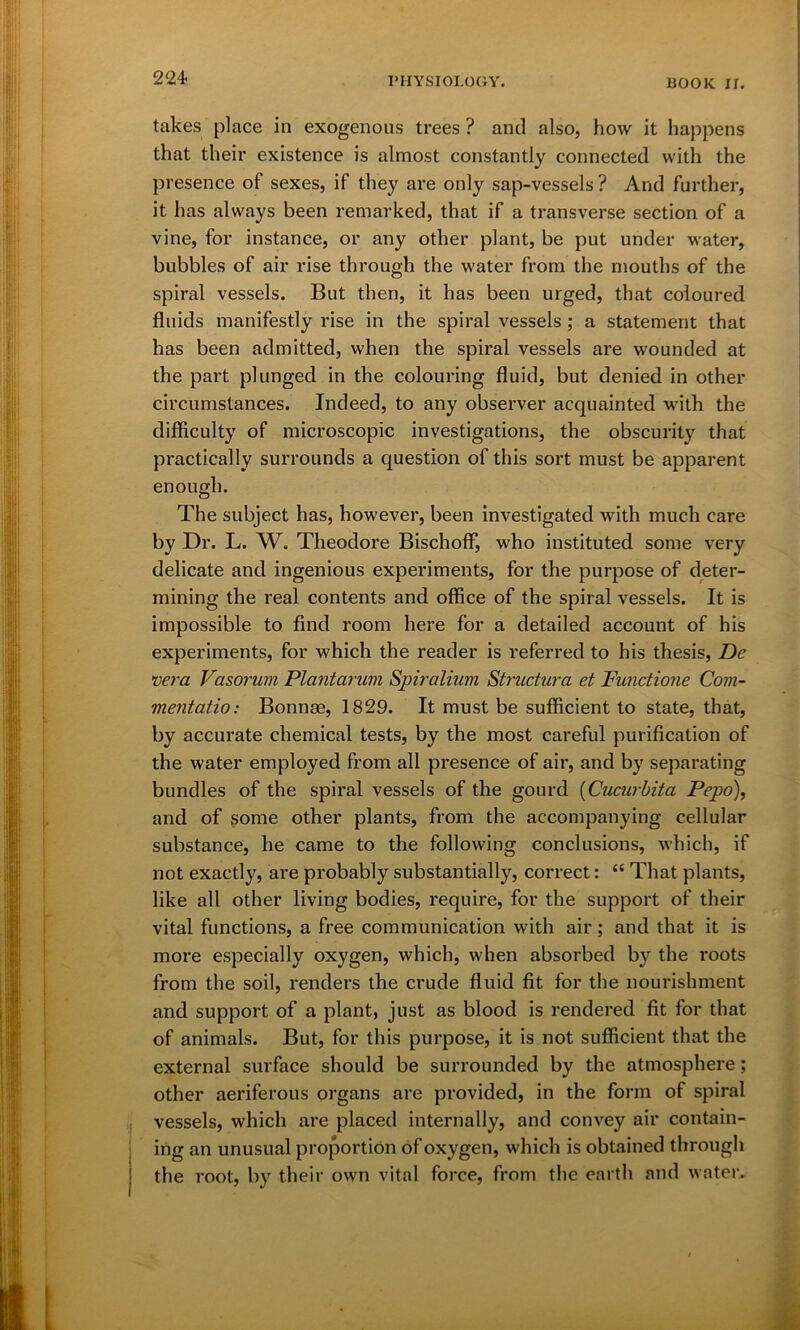 224- takes place in exogenous trees ? and also, how it happens that their existence is almost constantly connected with the presence of sexes, if they are only sap-vessels ? And further, it has always been remarked, that if a transverse section of a vine, for instance, or any other plant, be put under water, bubbles of air rise through the water from the mouths of the spiral vessels. But then, it has been urged, that coloured fluids manifestly rise in the spiral vessels; a statement that has been admitted, when the spiral vessels are wounded at the part plunged in the colouring fluid, but denied in other circumstances. Indeed, to any observer acquainted with the difficulty of microscopic investigations, the obscurity that practically surrounds a question of this sort must be apparent enough. The subject has, however, been investigated with much care by Dr. L. W. Theodore Bischoff, who instituted some very delicate and ingenious experiments, for the purpose of deter- mining the real contents and office of the spiral vessels. It is impossible to find room here for a detailed account of his experiments, for which the reader is referred to his thesis, De vera Vasorum Plantarum Spiralium Structura et Functione Com- mentatio: Bounce, 1829. It must be sufficient to state, that, by accurate chemical tests, by the most careful purification of the water employed from all presence of air, and by separating bundles of the spiral vessels of the gourd (Cucurbita Pepo), and of some other plants, from the accompanying cellular substance, he came to the following conclusions, which, if not exactly, are probably substantially, correct: “ That plants, like all other living bodies, require, for the support of their vital functions, a free communication with air; and that it is more especially oxygen, which, when absorbed by the i*oots from the soil, renders the crude fluid fit for the nourishment and support of a plant, just as blood is rendered fit for that of animals. But, for this purpose, it is not sufficient that the external surface should be surrounded by the atmosphere; other aeriferous organs are provided, in the form of spiral vessels, which are placed internally, and convey air contain- ing an unusual proportion of oxygen, which is obtained through