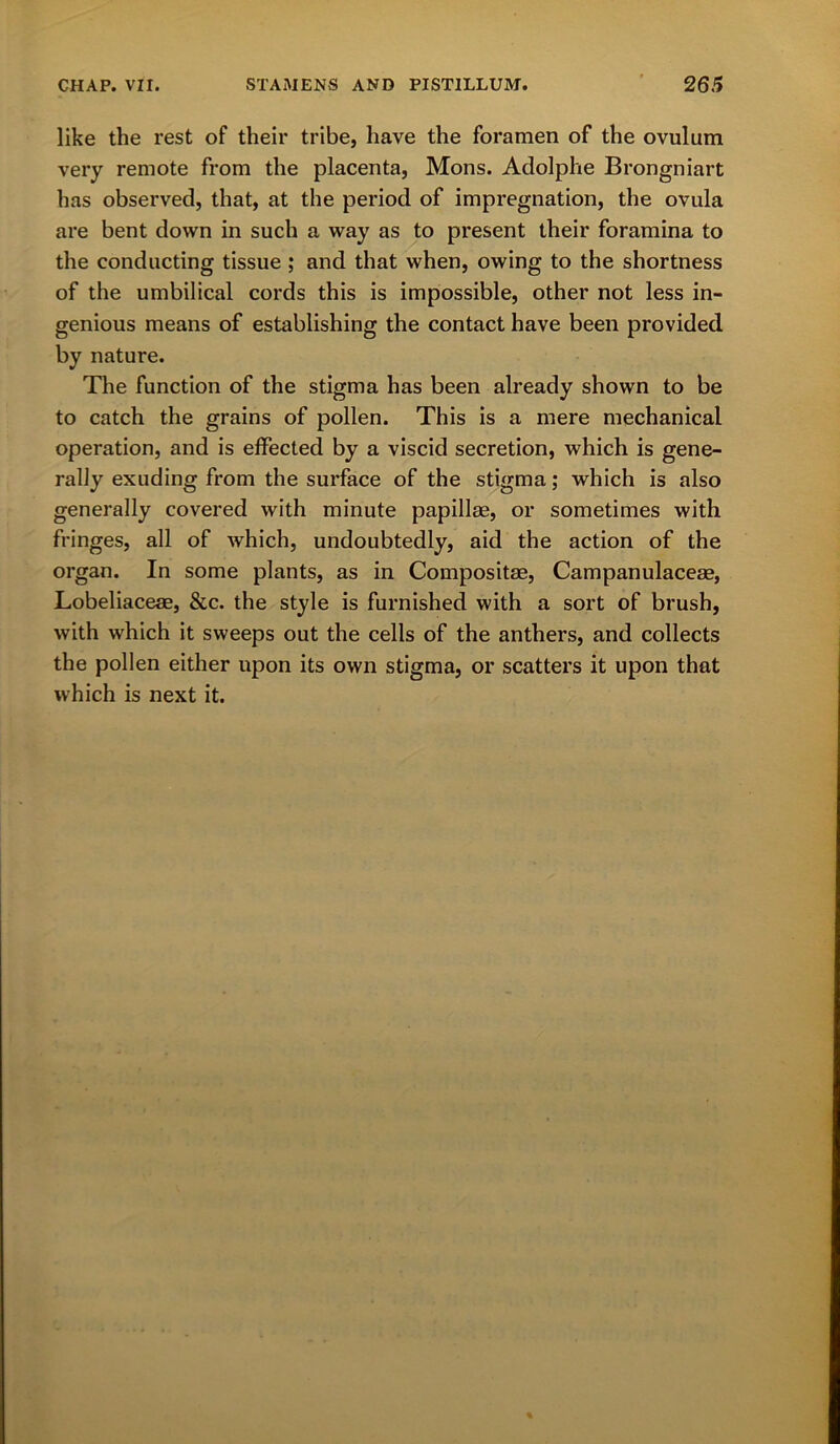 like the rest of their tribe, have the foramen of the ovulum very remote from the placenta, Mons. Adolphe Brongniart has observed, that, at the period of impregnation, the ovula are bent down in such a way as to present their foramina to the conducting tissue ; and that when, owing to the shortness of the umbilical cords this is impossible, other not less in- genious means of establishing the contact have been provided by nature. The function of the stigma has been already shown to be to catch the grains of pollen. This is a mere mechanical operation, and is effected by a viscid secretion, which is gene- rally exuding from the surface of the stigma; which is also generally covered with minute papillae, or sometimes with fringes, all of which, undoubtedly, aid the action of the organ. In some plants, as in Composite, Campanulaceae, Lobeliaceae, &c. the style is furnished with a sort of brush, with which it sweeps out the cells of the anthers, and collects the pollen either upon its own stigma, or scatters it upon that which is next it.