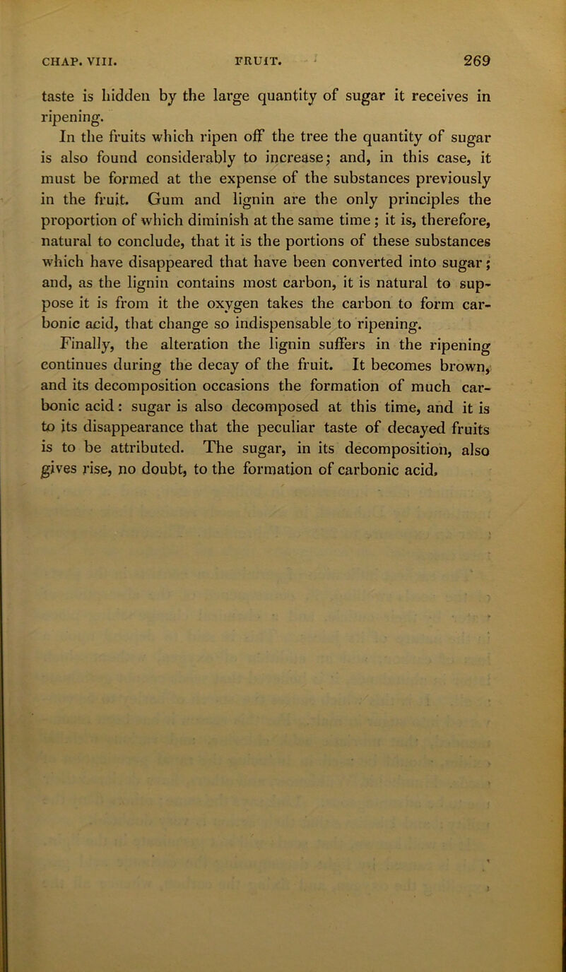 taste is hidden by the large quantity of sugar it receives in ripening. In the fruits which ripen off the tree the quantity of sugar is also found considerably to increase; and, in this case, it must be formed at the expense of the substances previously in the fruit. Gum and lignin are the only principles the proportion of which diminish at the same time ; it is, therefore, natural to conclude, that it is the portions of these substances which have disappeared that have been converted into sugar; and, as the lignin contains most carbon, it is natural to sup- pose it is from it the oxygen takes the carbon to form car- bonic acid, that change so indispensable to ripening. Finally, the alteration the lignin suffers in the ripening continues during the decay of the fruit. It becomes brown, and its decomposition occasions the formation of much car- bonic acid: sugar is also decomposed at this time, and it is to its disappearance that the peculiar taste of decayed fruits is to be attributed. The sugar, in its decomposition, also gives rise, no doubt, to the formation of carbonic acid.