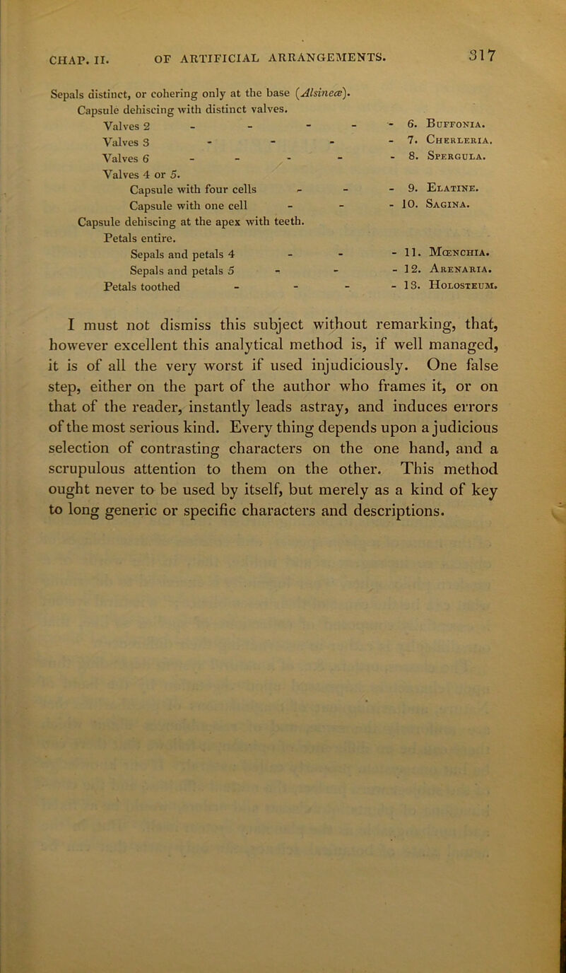 Sepals distinct, or cohering only at the base (Alsinece). Capsule dehiscing with distinct valves. Valves 2 Valves S Valves 6 Valves 4 or 5. Capsule with four cells Capsule with one cell Capsule dehiscing at the apex with teeth. Petals entire. Sepals and petals 4 Sepals and petals 5 Petals toothed * 6. Buffonia. - 7. Cherleria. - 8. Sperguea. - 9. Elatine. - 10. Sagina. - 11. Mcenchia. -12. Arenaria. -13. Holosteum. I must not dismiss this subject without remarking, that, however excellent this analytical method is, if well managed, it is of all the very worst if used injudiciously. One false step, either on the part of the author who frames it, or on that of the reader, instantly leads astray, and induces errors of the most serious kind. Every thing depends upon a judicious selection of contrasting characters on the one hand, and a scrupulous attention to them on the other. This method ought never to be used by itself, but merely as a kind of key to long generic or specific characters and descriptions.