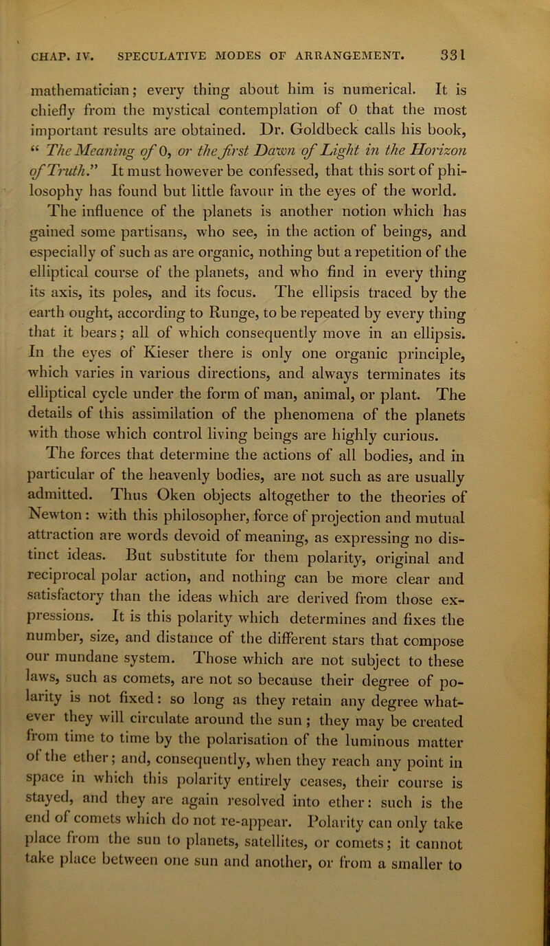 mathematician; every thing about him is numerical. It is chiefly from the mystical contemplation of 0 that the most important results are obtained. Dr. Goldbeck calls his book, “ The Meaning of 0, or the -first Dawn of Light in the Horizon of Truth.” It must however be confessed, that this sort of phi- losophy has found but little favour in the eyes of the world. The influence of the planets is another notion which has gained some partisans, who see, in the action of beings, and especially of such as are organic, nothing but a repetition of the elliptical course of the planets, and who find in every thing its axis, its poles, and its focus. The ellipsis traced by the earth ought, according to Runge, to be repeated by every thing that it bears; all of which consequently move in an ellipsis. In the eyes of Kieser there is only one organic principle, which varies in various directions, and always terminates its elliptical cycle under the form of man, animal, or plant. The details of this assimilation of the phenomena of the planets with those which control living beings are highly curious. The forces that determine the actions of all bodies, and in particular of the heavenly bodies, are not such as are usually admitted. Thus Oken objects altogether to the theories of Newton : with this philosopher, force of projection and mutual attraction are words devoid of meaning, as expressing no dis- tinct ideas. But substitute for them polarity, original and reciprocal polar action, and nothing can be more clear and satisfactory than the ideas which are derived from those ex- pressions. It is this polarity which determines and fixes the number, size, and distance of the different stars that compose our mundane system. Those which are not subject to these laws, such as comets, are not so because their degree of po- larity is not fixed: so long as they retain any degree what- ever they will circulate around the sun ; they may be created from time to time by the polarisation of the luminous matter ot the ether; and, consequently, when they reach any point in space in which this polarity entirely ceases, their course is stayed, and they are again resolved into ether: such is the end of comets which do not re-appear. Polarity can only take place from the sun to planets, satellites, or comets; it cannot take place between one sun and another, or from a smaller to