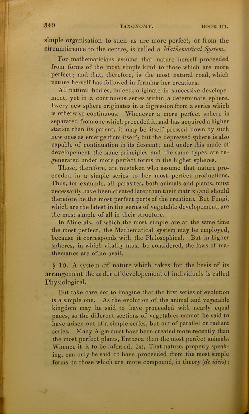 simple organisation to such as are more perfect, or from the circumference to the centre, is called a Mathematical System. For mathematicians assume that nature herself proceeded from forms of the most simple kind to those which are more perfect; and that, therefore, is the most natural road, which nature herself has followed in forming her creations. All natural bodies, indeed, originate in successive develope- ment, yet in a continuous series within a determinate sphere. Every new sphere originates in a digression from a series which is otherwise continuous. Whenever a more perfect sphere is separated from one which preceded it, and has acquired a higher station than its parent, it may be itself pressed down by such new ones as emerge from itself; but the depressed sphere is also capable of continuation in its descent; and under this mode of developement the same principles and the same types are re- generated under more perfect forms in the higher spheres. Those, therefore, are mistaken who assume that nature pro- ceeded in a simple series to her most perfect productions. Thus, for example, all parasites, both animals and plants, must necessarily have been created later than their matrix (and should therefore be the most perfect parts of the creation). But Fungi, which are the latest in the series of vegetable developement, are the most simple of all in their structure. In Minerals, of which the most simple are at the same time the most perfect, the Mathematical system may be employed, because it corresponds with the Philosophical. But in higher spheres, in which vitality must be considered, the laws of ma- thematics are of no avail. § 10. A system <cf nature which takes for the basis of its arrangement the order of developement of individuals is called Physiological. But take care not to imagine that the first series of evolution is a simple one. As the evolution of the animal and vegetable kingdom may be said to have proceeded with nearly equal paces, so the different sections of vegetables cannot be said to have arisen out of a simple series, but out of parallel or radiant series. Many Algae must have been created more recently than the most perfect plants, Entozoa than the most perfect animals. Whence it is to be inferred, 1st, That nature, properly speak- ing, can only be said to have proceeded from the most simple forms to those which are more compound, in theory (de idns);