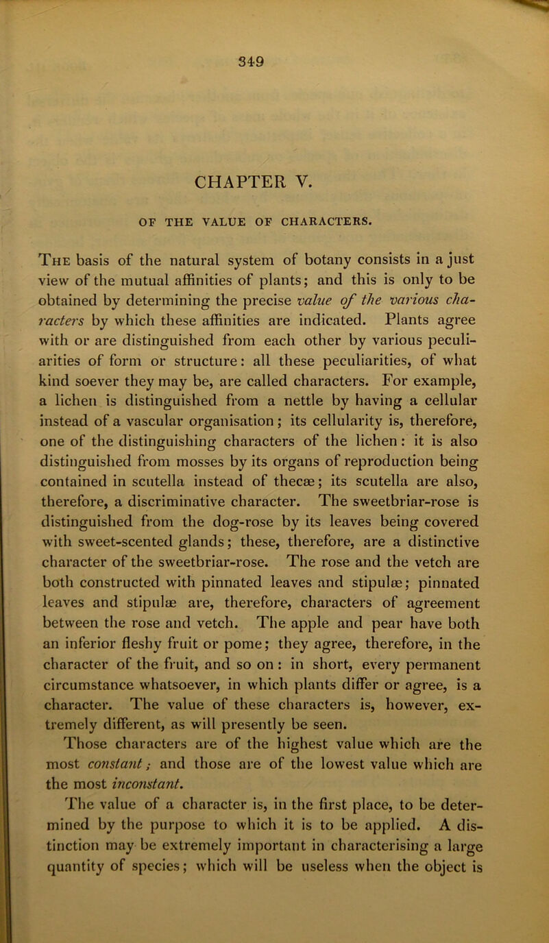 34*9 CHAPTER V. OF THE VALUE OF CHARACTERS. The basis of the natural system of botany consists in a just view of the mutual affinities of plants; and this is only to be obtained by determining the precise value of the various cha- racters by which these affinities are indicated. Plants agree with or are distinguished from each other by various peculi- arities of form or structure: all these peculiarities, of what kind soever they may be, are called characters. For example, a lichen is distinguished from a nettle by having a cellular instead of a vascular organisation; its cellularity is, therefore, one of the distinguishing characters of the lichen: it is also distinguished from mosses by its organs of reproduction being contained in scutella instead of thecae; its scutella are also, therefore, a discriminative character. The sweetbriar-rose is distinguished from the dog-rose by its leaves being covered with sweet-scented glands; these, therefore, are a distinctive character of the sweetbriar-rose. The rose and the vetch are both constructed with pinnated leaves and stipulae; pinnated leaves and stipulae are, therefore, characters of agreement between the rose and vetch. The apple and pear have both an inferior fleshy fruit or pome; they agree, therefore, in the character of the fruit, and so on : in short, every permanent circumstance whatsoever, in which plants differ or agree, is a character. The value of these characters is, however, ex- tremely different, as will presently be seen. Those characters are of the highest value which are the most constant; and those are of the lowest value which are the most inconstant. The value of a character is, in the first place, to be deter- mined by the purpose to which it is to be applied. A dis- tinction may be extremely important in characterising a large quantity of species; which will be useless when the object is