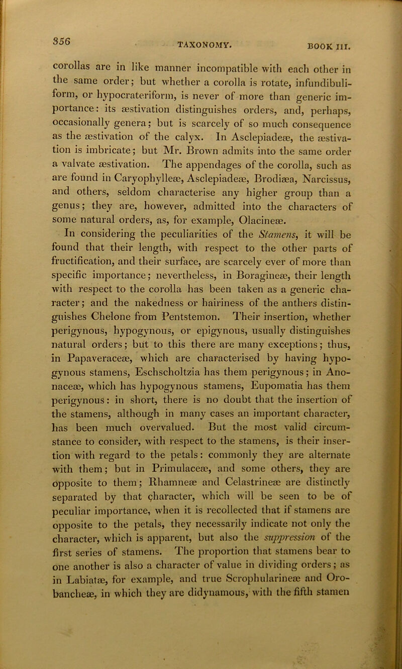 TAXONOMY. BOOK HI. corollas are in like manner incompatible with each other in the same order; but whether a corolla is rotate, infundibuli- form, or hypo crater i fo r m, is never of more than generic im- portance: its aestivation distinguishes orders, and, perhaps, occasionally genera; but is scarcely of so much consequence as the aestivation of the calyx. In Asclepiadeae, the aestiva- tion is imbricate; but Mr. Brown admits into the same order a valvate aestivation. The appendages of the corolla, such as are found in Caryophylleae, Asclepiadeae, Brodiaea, Narcissus, and others, seldom characterise any higher group than a genus; they are, however, admitted into the characters of some natural orders, as, for example, Olacineae. In considering the peculiarities of the Stamens, it will be found that their length, with respect to the other parts of fructification, and their surface, are scarcely ever of more than specific importance; nevertheless, in Boragineae, their length with respect to the corolla has been taken as a generic cha- racter; and the nakedness or hairiness of the anthers distin- guishes Chelone from Pentstemon. Their insertion, whether perigynous, hypogynous, or epigynous, usually distinguishes natural orders; but to this there are many exceptions; thus, in Papaveraceae, which are characterised by having hypo- gynous stamens, Eschscholtzia has them perigynous; in Ano- nacem, which has hypogynous stamens, Eupomatia has them perigynous: in short, there is no doubt that the insertion of the stamens, although in many cases an important character, has been much overvalued. But the most valid circum- stance to consider, with respect to the stamens, is their inser- tion with regard to the petals: commonly they are alternate with them; but in Primulaceae, and some others, they are opposite to them; Rhamnese and Celastrineae are distinctly separated by that character, which will be seen to be of peculiar importance, when it is recollected that if stamens are opposite to the petals, they necessarily indicate not only the character, which is apparent, but also the sujpression of the first series of stamens. The proportion that stamens bear to one another is also a character of value in dividing orders; as in Labiatae, for example, and true Scrophularineae and Oro- banchese, in which they are didynamous, with the fifth stamen