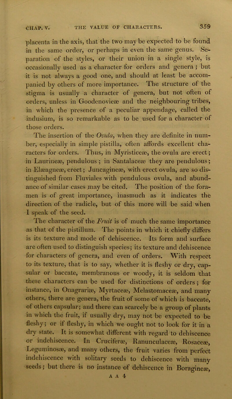 placenta in the axis, that the two may be expected to be found in the same order, or perhaps in even the same genus. Se- paration of the styles, or their union in a single style, is occasionally used as a character for orders and genera ; but it is not always a good one, and should at least be accom- panied by others of more importance. The structure of the stigma is usually a character of genera, but not often of orders, unless in Goodenovie® and the neighbouring tribes, in which the presence of a peculiar appendage, called the indusium, is so remarkable as to be used for a character of those orders. The insertion of the Ovula, when they are definite in num- ber, especially in simple pistilla, often affords excellent cha- racters for orders. Thus, in Myristiceae, the ovula are erect; in Laurineae, pendulous ; in Santalaceae they are pendulous; in Elaeagneae, erect; Juncagineae, with erect ovula, are so dis- tinguished from Fluviales with pendulous ovula, and abund- ance of similar cases may be cited. The position of the fora- men is of great importance, inasmuch as it indicates the direction of the radicle, but of this more will be said when I speak of the seed. The character of the Fruit is of much the same importance as that of the pistillum. The points in which it chiefly differs is its texture and mode of dehiscence. Its form and surface are often used to distinguish species; its texture and dehiscence for characters of genera, and even of orders. With respect to its texture, that is to say, whether it is fleshy or dry, cap- sular or baccate, membranous or woody, it is seldom that these characters can be used for distinctions of orders ; for instance, in Onagrariae, Myrtace®, Melastomaceae, and many others, there are genera, the fruit of some of which is baccate, of others capsular; and there can scarcely be a group of plants in which the fruit, if usually dry, may not be expected to be fleshy; or if fleshy, in which we ought not to look for it in a dry state. It is somewhat different with regard to dehiscence or indehiscence. In Crucifer®, Ranunculace®, Rosace®, Leguminos®, and many others, the fruit varies from perfect indehiscence with solitary seeds to dehiscence with many seeds; but there is no instance of dehiscence in Boragine®, A a 4<