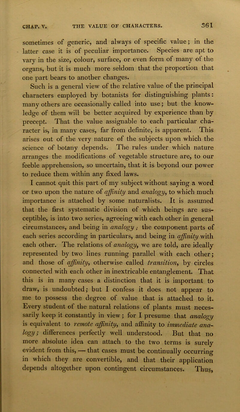 sometimes of generic, and always of specific value; in the latter case it is of peculiar importance. Species are apt to vary in the size, colour, surface, or even form of many of the organs, but it is much more seldom that the proportion that one part bears to another changes. Such is a general view of the relative value of the principal characters employed by botanists for distinguishing plants: many others are occasionally called into use; but the know- ledge of them will be better acquired by experience than by precept. That the value assignable to each particular cha- racter is, in many cases, far from definite, is apparent. This arises out of the very nature of the subjects upon which the science of botany depends. The rules under which nature arranges the modifications of vegetable structure are, to our feeble apprehension, so uncertain, that it is beyond our power to reduce them within any fixed laws. I cannot quit this part of my subject without saying a word or two upon the nature of affinity and analogy, to which much importance is attached by some naturalists. It is assumed that the first systematic division of which beings are sus- ceptible, is into two series, agreeing with each other in general circumstances, and being in analogy; the component parts of each series according in particulars, and being in affinity with each other. The relations of analogy, we are told, are ideally represented by two lines running parallel with each other; and those of affinity, otherwise called transition, by circles connected with each other in inextricable entanglement. That this is in many cases a distinction that it is important to draw, is undoubted; but I confess it does not appear to me to possess the degree of value that is attached to it. Every student of the natural relations of plants must neces- sarily keep it constantly in view; for I presume that analogy is equivalent to remote affinity, and affinity to immediate ana- logy; differences perfectly well understood. But that no more absolute idea can attach to the two terms is surely evident from this, — that cases must be continually occurring in which they are convertible, and that their application depends altogether upon contingent circumstances. Thus,