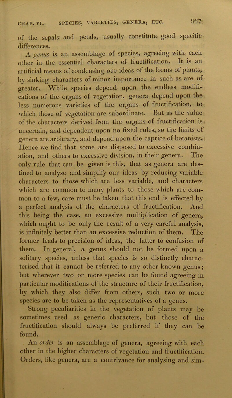 of the sepals' and petals, usually constitute good specific differences. A gejius is an assemblage of species, agreeing with each other in the essential characters of fructification. It is an artificial means of condensing our ideas of the forms of plants, by sinking characters of minor importance in such as are of greater. While species depend upon the endless modifi- cations of the organs of vegetation, genera depend upon the less numerous varieties of the organs of fructification, to which those of vegetation are subordinate. But as the value of the characters derived from the organs of fructification is uncertain, and dependent upon no fixed rules, so the limits of genera are arbitrary, and depend upon the caprice of botanists. Hence vve find that some are disposed to excessive combin- ation, and others to excessive division, in their genera. The only rule that can be given is this, that as genera are des- tined to analyse and simplify our ideas by reducing variable characters to those which are less variable, and characters which are common to many plants to those which are com- mon to a few, care must be taken that this end is effected by a perfect analysis of the characters of fructification. And this being the case, an excessive multiplication of genera, which ought to be only the result of a very careful analysis, is infinitely better than an excessive reduction of them. The former leads to precision of ideas, the latter to confusion of them. In general, a genus should not be formed upon a solitary species, unless that species is so distinctly charac- terised that it cannot be referred to any other known genus; but wherever two or more species can be found agreeing in particular modifications of the structure of their fructification, by which they also differ from others, such two or more species are to be taken as the representatives of a genus. Strong peculiarities in the vegetation of plants may be sometimes used as generic characters, but those of the fructification should always be preferred if they can be found. An order is an assemblage of genera, agreeing with each other in the higher characters of vegetation and fructification. Orders, like genera, are a contrivance for analysing and sim-