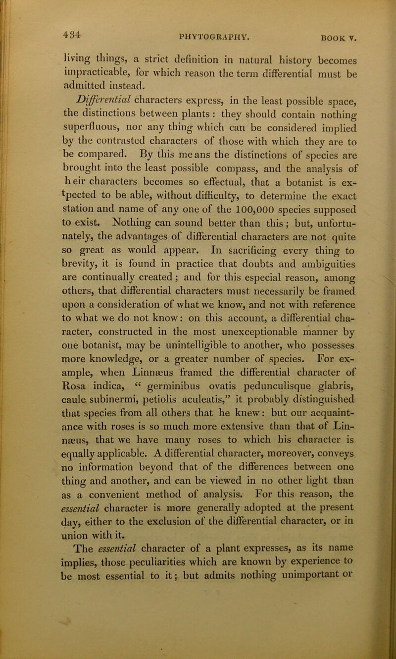 living things, a strict definition in natural history becomes impracticable, for which reason the term differential must be admitted instead. Differential characters express, in the least possible space, the distinctions between plants : they should contain nothing superfluous, nor any thing which can be considered implied by the contrasted characters of those with which they are to be compared. By this means the distinctions of species are brought into the least possible compass, and the analysis of heir characters becomes so effectual, that a botanist is ex- tpected to be able, without difficulty, to determine the exact station and name of any one of the 100,000 species supposed to exist. Nothing can sound better than this ; but, unfortu- nately, the advantages of differential characters are not quite so great as would appear. In sacrificing every thing to brevity, it is found in practice that doubts and ambiguities are continually created; and for this especial reason, among others, that differential characters must necessarily be framed upon a consideration of what we know, and not with reference to what we do not know: on this account, a differential cha- racter, constructed in the most unexceptionable manner by one botanist, may be unintelligible to another, w’ho possesses more knowledge, or a greater number of species. For ex- ample, when Linnaeus framed the differential character of Rosa indica, “ germinibus ovatis pedunculisque glabris, caule subinermi, petiolis aculeatis,” it probably distinguished that species from all others that he knew: but our acquaint- ance with roses is so much more extensive than that of Lin- naeus, that we have many roses to which his character is equally applicable. A differential character, moreover, conveys no information beyond that of the differences between one thing and another, and can be viewed in no other light than as a convenient method of analysis. For this reason, the essential character is more generally adopted at the present day, either to the exclusion of the differential character, or in union with it. The essential character of a plant expresses, as its name implies, those peculiarities which are known by experience to be most essential to it; but admits nothing unimportant or