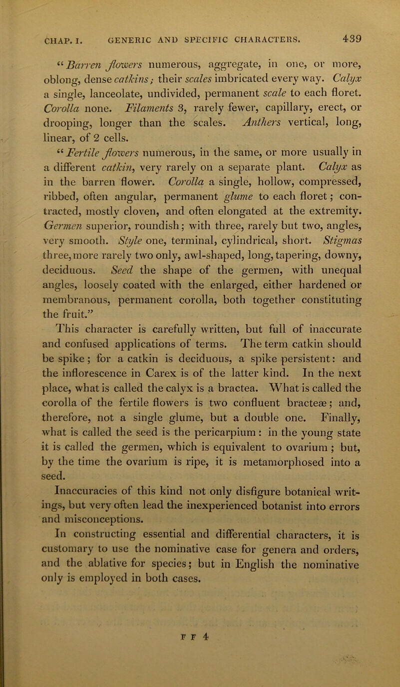 “ Barren Jlowers numerous, aggregate, in one, or more, oblong, dense catkins; their scales imbricated every way. Calyx a single, lanceolate, undivided, permanent scale to each floret. Corolla none. Filaments 3, rarely fewer, capillary, erect, or drooping, longer than the scales. Anthers vertical, long, linear, of 2 cells. “Fertile Jloivers numerous, in the same, or more usually in a different catkin, very rarely on a separate plant. Calyx as in the barren flower. Corolla a single, hollow, compressed, ribbed, often angular, permanent glume to each floret; con- tracted, mostly cloven, and often elongated at the extremity. Germen superior, roundish; with three, rarely but two, angles, very smooth. Style one, terminal, cylindrical, short. Stigmas three, more rarely two only, awl-shaped, long, tapering, downy, deciduous. Seed the shape of the germen, with unequal angles, loosely coated with the enlarged, either hardened or membranous, permanent corolla, both together constituting the fruit.” This character is carefully written, but full of inaccurate and confused applications of terms. The term catkin should be spike; for a catkin is deciduous, a spike persistent: and the inflorescence in Carex is of the latter kind. In the next place, what is called the calyx is a bractea. What is called the corolla of the fertile flowers is two confluent bracteae; and, therefore, not a single glume, but a double one. Finally, what is called the seed is the pericarpium: in the young state it is called the germen, which is equivalent to ovarium ; but, by the time the ovarium is ripe, it is metamorphosed into a seed. Inaccuracies of this kind not only disfigure botanical writ- ings, but very often lead the inexperienced botanist into errors and misconceptions. In constructing essential and differential characters, it is customary to use the nominative case for genera and orders, and the ablative for species; but in English the nominative only is employed in both cases.