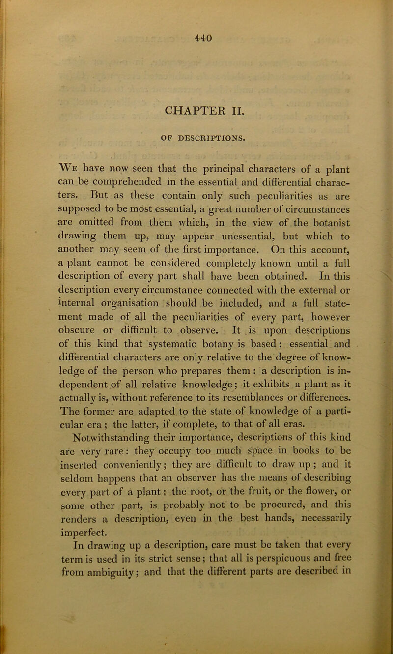 CHAPTER II. OF DESCRIPTIONS. We have now seen that the principal characters of a plant can be comprehended in the essential and differential charac- ters. But as these contain only such peculiarities as are supposed to be most essential, a great number of circumstances are omitted from them which, in the view of the botanist drawing them up, may appear unessential, but which to another may seem of the first importance. On this account, a plant cannot be considered completely known until a full description of every part shall have been obtained. In this description every circumstance connected with the external or internal organisation should be included, and a full state- ment made of all the peculiarities of every part, however obscure or difficult to observe. It is upon descriptions of this kind that systematic botany is based: essential and differential characters are only relative to the degree of know- ledge of the person who prepares them : a description is in- dependent of all relative knowledge; it exhibits a plant as it actually is, without reference to its resemblances or differences. The former are adapted to the state of knowledge of a parti- cular era ; the latter, if complete, to that of all eras. Notwithstanding their importance, descriptions of this kind are very rare: they occupy too much space in books to be inserted conveniently; they are difficult to draw up ; and it seldom happens that an observer has the means of describing every part of a plant; the root, or the fruit, or the flower, or some other part, is probably not to be procured, and this renders a description, even in the best hands, necessarily imperfect. In drawing up a description, care must be taken that every term is used in its strict sense; that all is perspicuous and free from ambiguity; and that the different parts are described in