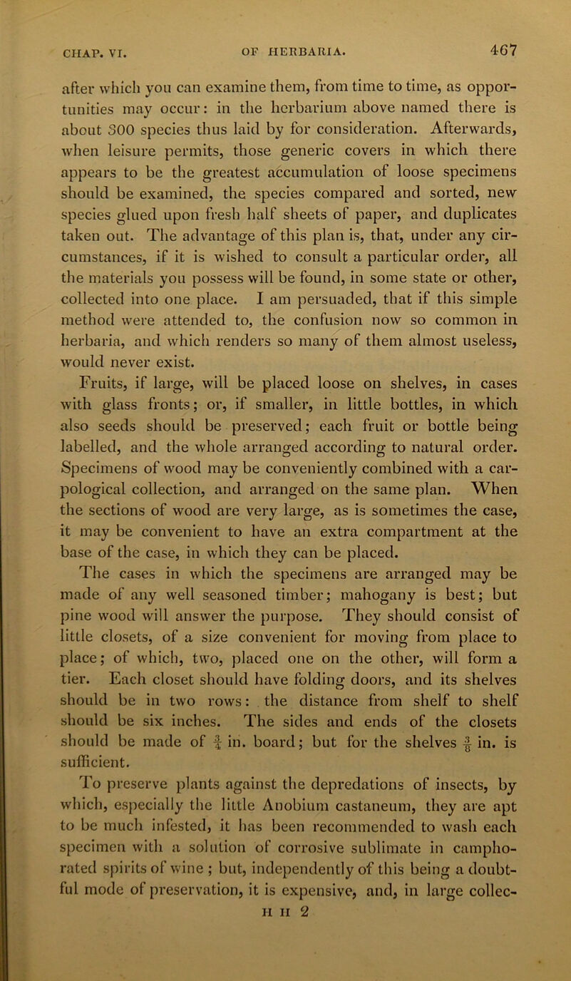 after which you can examine them, from time to time, as oppor- tunities may occur: in the herbarium above named there is about 300 species thus laid by for consideration. Afterwards, when leisure permits, those generic covers in which there appears to be the greatest accumulation of loose specimens should be examined, the species compared and sorted, new species glued upon fresh half sheets of paper, and duplicates taken out. The advantage of this plan is, that, under any cir- cumstances, if it is wished to consult a particular order, all the materials you possess will be found, in some state or other, collected into one place. I am persuaded, that if this simple method were attended to, the confusion now so common in herbaria, and which renders so many of them almost useless, would never exist. Fruits, if large, will be placed loose on shelves, in cases with glass fronts; or, if smaller, in little bottles, in which also seeds should be preserved; each fruit or bottle being labelled, and the whole arranged according to natural order. Specimens of wood may be conveniently combined with a car- pological collection, and arranged on the same plan. When the sections of wood are very large, as is sometimes the case, it may be convenient to have an extra compartment at the base of the case, in which they can be placed. The cases in which the specimens are arranged may be made of any well seasoned timber; mahogany is best; but pine wood will answer the purpose. They should consist of little closets, of a size convenient for moving from place to place; of which, two, placed one on the other, will forma tier. Each closet should have folding doors, and its shelves should be in two rows: the distance from shelf to shelf should be six inches. The sides and ends of the closets should be made of f in. board; but for the shelves in. is sufficient. To preserve plants against the depredations of insects, by which, especially the little Anobium castaneum, they are apt to be much infested, it has been recommended to wash each specimen with a solution of corrosive sublimate in campho- rated spirits of wine ; but, independently of this being a doubt- ful mode ol preservation, it is expensive, and, in large collec- H II 2