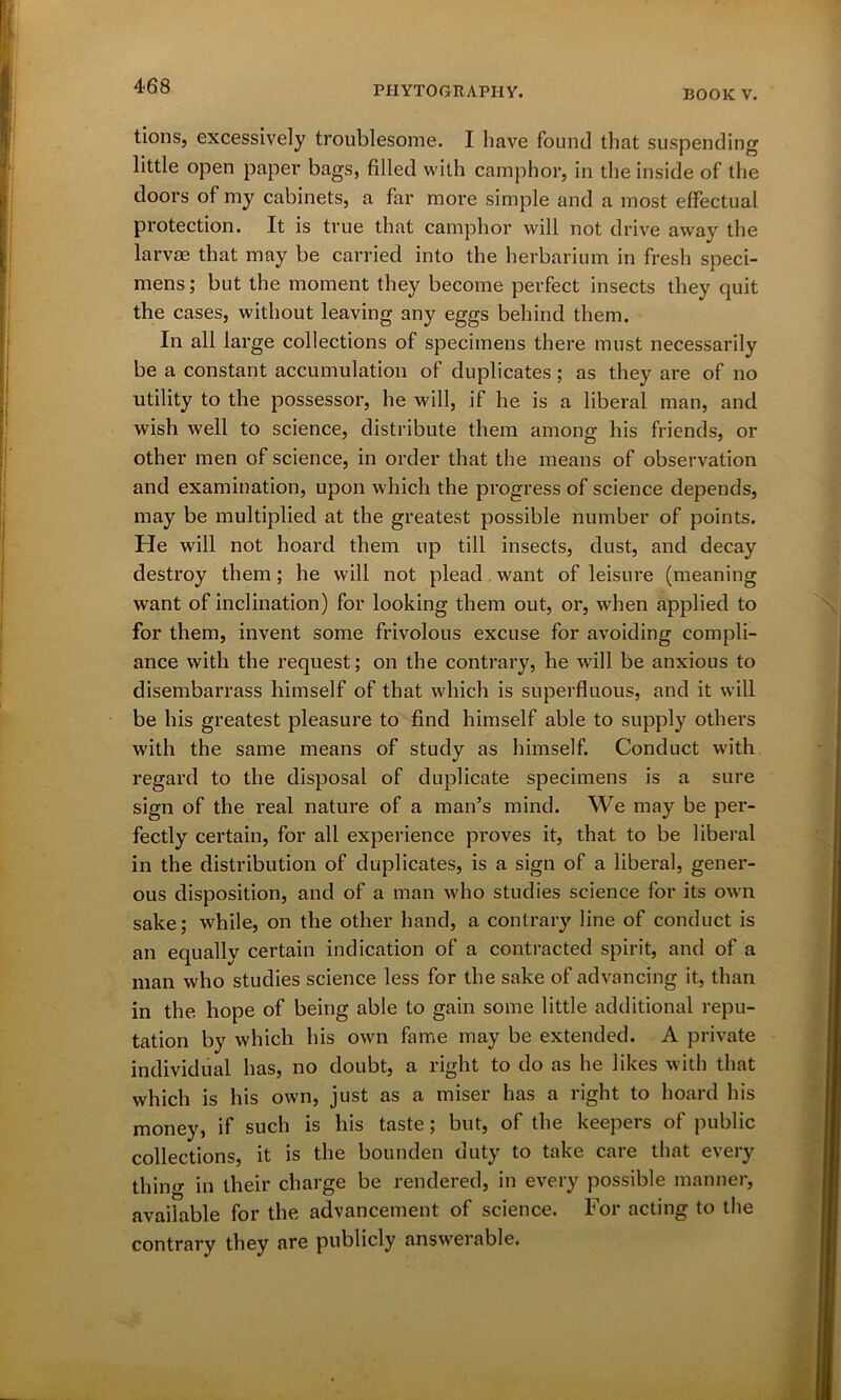 tions, excessively troublesome. I have found that suspending little open paper bags, filled with camphor, in the inside of the doors of my cabinets, a far more simple and a most effectual protection. It is true that camphor will not drive away the larvae that may be carried into the herbarium in fresh speci- mens ; but the moment they become perfect insects they quit the cases, without leaving any eggs behind them. In all large collections of specimens there must necessarily be a constant accumulation of duplicates; as they are of no utility to the possessor, he will, if he is a liberal man, and wish well to science, distribute them among his friends, or other men of science, in order that the means of observation and examination, upon which the progress of science depends, may be multiplied at the greatest possible number of points. He will not hoard them up till insects, dust, and decay destroy them; he will not plead want of leisure (meaning want of inclination) for looking them out, or, when applied to for them, invent some frivolous excuse for avoiding compli- ance with the request; on the contrary, he will be anxious to disembarrass himself of that which is superfluous, and it will be his greatest pleasure to find himself able to supply others with the same means of study as himself. Conduct with regard to the disposal of duplicate specimens is a sure sign of the real nature of a man’s mind. We may be per- fectly certain, for all experience proves it, that to be liberal in the distribution of duplicates, is a sign of a liberal, gener- ous disposition, and of a man who studies science for its own sake; while, on the other hand, a contrary line of conduct is an equally certain indication of a contracted spirit, and of a man who studies science less for the sake of advancing it, than in the hope of being able to gain some little additional repu- tation by which his own fame may be extended. A private individual has, no doubt, a right to do as he likes with that which is his own, just as a miser has a right to hoard his money, if such is his taste; but, of the keepers of public collections, it is the bounden duty to take care that every thino- in their charge be rendered, in every possible manner, available for the advancement of science. For acting to the contrary they are publicly answerable.