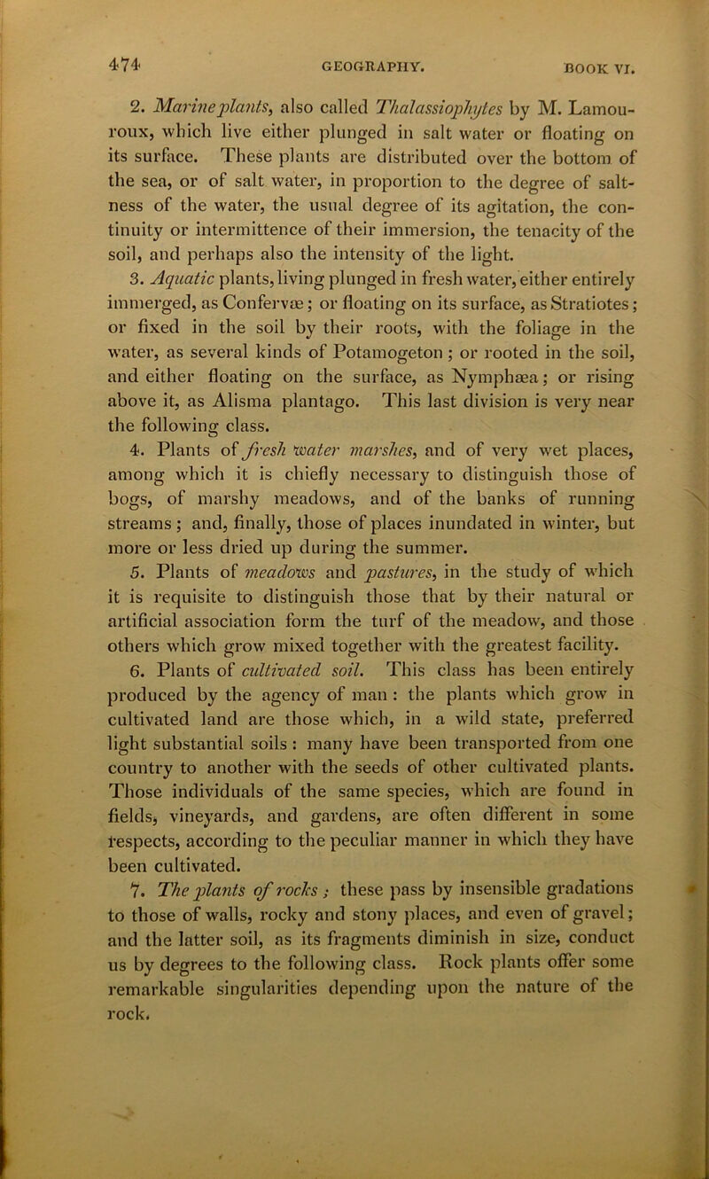 2. Marine plants, also called Thalassiophytes by M. Lamou- roux, which live either plunged in salt water or floating on its surface. These plants are distributed over the bottom of the sea, or of salt water, in proportion to the degree of salt- ness of the water, the usual degree of its agitation, the con- tinuity or intermittence of their immersion, the tenacity of the soil, and perhaps also the intensity of the light. 3. Aquatic plants, living plunged in fresh water, either entirely immerged, as Confervse; or floating on its surface, asStratiotes; or fixed in the soil by their roots, with the foliage in the water, as several kinds of Potamogeton ; or rooted in the soil, and either floating on the surface, as Nymphaea; or rising above it, as Alisma plantago. This last division is very near the following class. 4. Plants of fresh water marshes, and of very wet places, among which it is chiefly necessary to distinguish those of bogs, of marshy meadows, and of the banks of running streams; and, finally, those of places inundated in winter, but more or less dried up during the summer. 5. Plants of meadows and pastures, in the study of which it is requisite to distinguish those that by their natural or artificial association form the turf of the meadow, and those others which grow mixed together with the greatest facility. 6. Plants of cultivated soil. This class has been entirely produced by the agency of man : the plants which grow in cultivated land are those which, in a wild state, preferred light substantial soils : many have been transported from one country to another with the seeds of other cultivated plants. Those individuals of the same species, which are found in fields, vineyards, and gardens, are often different in some 1-espects, according to the peculiar manner in which they have been cultivated. 7. The plants of rocks ; these pass by insensible gradations to those of walls, rocky and stony places, and even of gravel; and the latter soil, as its fragments diminish in size, conduct us by degrees to the following class. Rock plants offer some remarkable singularities depending upon the nature of the rock.