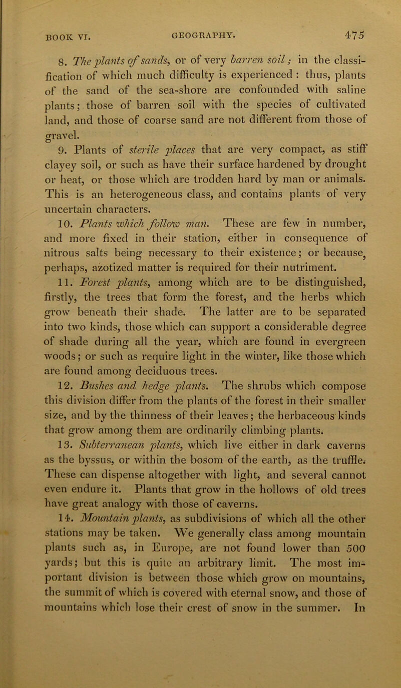 8. The plants of sands, or of very barren soil; in the classi- fication of which much difficulty is experienced : thus, plants of the sand of the sea-shore are confounded with saline plants; those of barren soil with the species of cultivated land, and those of coarse sand are not different from those of gravel. 9. Plants of sterile places that are very compact, as stiff clayey soil, or such as have their surface hardened by drought or heat, or those which are trodden hard by man or animals. This is an heterogeneous class, and contains plants of very uncertain characters. 10. Plants which follow man. These are few in number, and more fixed in their station, either in consequence of nitrous salts being necessary to their existence; or because? perhaps, azotized matter is required for their nutriment. 11. Forest plants, among which are to be distinguished, firstly, the trees that form the forest, and the herbs which grow beneath their shade. The latter are to be separated into two kinds, those which can support a considerable degree of shade during all the year, which are found in evergreen w'oods; or such as require light in the winter, like those which are found among deciduous trees. 12. Bushes and hedge plants. The shrubs which compose this division differ from the plants of the forest in their smaller size, and by the thinness of their leaves; the herbaceous kinds that grow among them are ordinarily climbing plants. 13. Subterranean plants, which live either in dark caverns as the byssus, or within the bosom of the earth, as the truffle^ These can dispense altogether with light, and several cannot even endure it. Plants that grow in the hollows of old trees have great analogy with those of caverns. 14. Mountain plants, as subdivisions of which all the other stations may be taken. We generally class among mountain plants such as, in Europe, are not found lower than 500 yards; but this is quite an arbitrary limit. The most im- portant division is between those which grow on mountains, the summit of which is covered with eternal snow, and those of mountains which lose their crest of snow in the summer. In