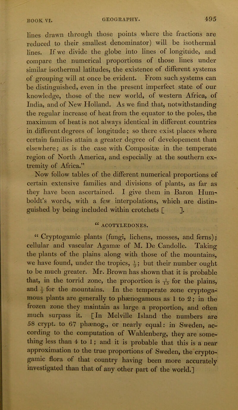 lines drawn through those points where the fractions are reduced to their smallest denominator) will be isothermal lines. If we divide the globe into lines of longitude, and compare the numerical proportions of those lines under similar isothermal latitudes, the existence of different systems of grouping will at once be evident. From such systems can be distinguished, even in the present imperfect state of our knowledge, those of the new world, of western Africa, of India, and of New Holland. As we find that, notwithstanding the regular increase of heat from the equator to the poles, the maximum of heat is not always identical in different countries in different degrees of longitude; so there exist places where certain families attain a greater degree of developement than elsewhere; as is the case with Composite in the temperate region of North America, and especially at the southern ex- tremity of Africa.” Now follow tables of the different numerical proportions of certain extensive families and divisions of plants, as far as they have been ascertained. I give them in Baron Hum- boldt’s words, with a few interpolations, which are distin- guished by being included within crotchets [ ]. “ ACOTYLEDONES. “ Cryptogamic plants (fungi, lichens, mosses, and ferns); cellular and vascular Agamae of M. De Candolle. Taking the plants of the plains along with those of the mountains, we have found, under the tropics, ^; but their number ought to be much greater. Mr. Brown has shown that it is probable that, in the torrid zone, the proportion is for the plains, and \ for the mountains. In the temperate zone cryptoga- mous plants are generally to phaenogamous as 1 to 2; in the frozen zone they maintain as large a proportion, and often much surpass it. [In Melville Island the numbers are 58 crypt, to 67 phaenog., or nearly equal: in Sweden, ac- cording to the computation of Wahlenberg, they are some- thing less than 4 to 1; and it is probable that this is a near approximation to the true proportions of Sweden, the crypto- gamic flora of that country having been more accurately investigated than that of any other part of the world.]