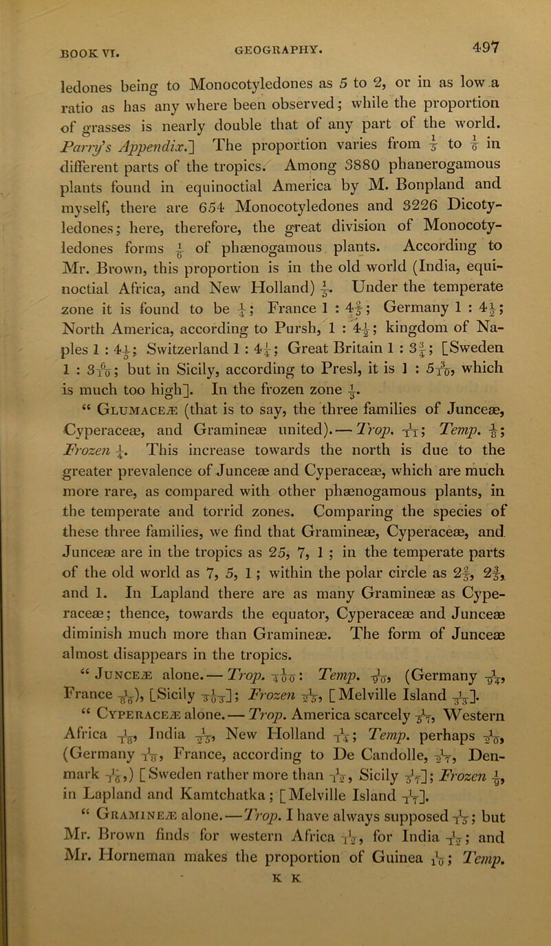 ledones being to Monocotyledones as 5 to 2, or in as low a ratio as has any where been observed; while the proportion of grasses is nearly double that of any part of the world. Parry's Appendix.] The proportion varies from 3- to £ in different parts of the tropics. Among 3880 phanerogamous plants found in equinoctial America by M. Bonpland and myself, there are 654 Monocotyledones and 3226 Dicoty- ledones; here, therefore, the great division of Monocoty- ledones forms 4- of phaenogamous plants. According to Mr. Brown, this proportion is in the old world (India, equi- noctial Africa, and New Holland) £. Under the temperate zone it is found to be -f; France 1 : 4f; Germany 1 : 4|; North America, according to Pursh, 1 : 44; kingdom of Na- ples 1 : 44; Switzerland 1 : 4^; Great Britain 1 : 3|; [Sweden 1 : 3i°o; but in Sicily, according to Presl, it is 1 : 5jb which is much too high]. In the frozen zone 4. “ Glumaceje (that is to say, the three families of Juncese, Cyperaceae, and Gramineae united).— Prop, tt? Temp. \\ Frozen 4. This increase towards the north is due to the greater prevalence of Junceae and Cyperaceae, which are much more rare, as compared with other phaenogamous plants, in the temperate and torrid zones. Comparing the species of these three families, we find that Gramineae, Cyperaceae, and. Junceae are in the tropics as 25, 7, 1 ; in the temperate parts of the old world as 7, 5, 1 ; within the polar circle as 2f, 2f, and 1. In Lapland there are as many Gramineae as Cype- raceae; thence, towards the equator, Cyperaceae and Junceae diminish much more than Gramineae. The form of Junceae almost disappears in the tropics. “ JuncevE alone.— Trop. 400: Temp. -gV? (Germany -g\, France [Sicily ^4^]; Frozen 2V5 [Melville Island -g^]. “ Cyperaceae alone.— Trop. America scarcely Western Africa India J3-, New Holland TV; Temp, perhaps dg-, (Germany France, according to De Candolle, A75 Den- mark T^,) [Sweden rather more than iV, Sicily ; Frozen fa in Lapland and Kamtchatka; [Melville Island TJT]. <s Gramineae alone.—Trop. I have always supposed but Mr. Brown finds for western Africa TV, for India TV; and Mr. Horneman makes the proportion of Guinea A; Temp. K K