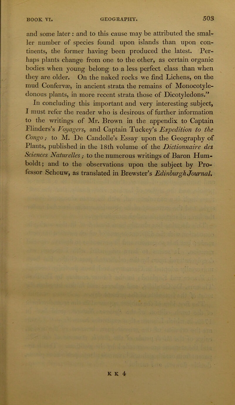 and some later: and to this cause may be attributed the smal- ler number of species found upon islands than upon con- tinents, the former having been produced the latest. Per- haps plants change from one to the other, as certain organic bodies when young belong to a less perfect class than when they are older. On the naked rocks we find Lichens, on the mud Confervae, in ancient strata the remains of Monocotyle- donous plants, in more recent strata those of Dicotyledons.” In concluding this important and very interesting subject, I must refer the reader who is desirous of further information to the writings of Mr. Brown in the appendix to Captain Flinders’s Voyagers, and Captain Tuckey’s Expedition to the Congo; to M. De Candolle’s Essay upon the Geography of Plants, published in the 18th volume of the Dictionnaire des Sciences Naturelles ; to the numerous writings of Baron Hum- boldt; and to the observations upon the subject by Pro- fessor Schouw, as translated in Brewster’s Edinburgh Journal,