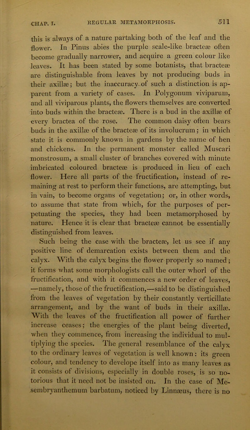 this is always of a nature partaking both of the leaf and the flower. In Pinus abies the purple scale-like bracteae often become gradually narrower, and acquire a green colour like leaves. It has been stated by some botanists, that bracteae are distinguishable from leaves by not producing buds in their axillae; but the inaccuracy-of such a distinction is ap- parent from a variety of cases. In Polygonum viviparum, and all viviparous plants, the flowers themselves are converted into buds within the bracteae. There is a bud in the axillae of every bractea of the rose. The common daisy often bears buds in the axillae of the bracteae of its involucrum; in which state it is commonly known in gardens by the name of hen and chickens. In the permanent monster called Muscari monstrosum, a small cluster of branches covered with minute imbricated coloured bracteae is produced in lieu of each flower. Here all parts of the fructification, instead of re- maining at rest to perform their functions, are attempting, but in vain, to become organs of vegetation; or, in other words, to assume that state from which, for the purposes of per- petuating the species, they had been metamorphosed by nature. Hence it is clear that bracteae cannot be essentially distinguished from leaves. Such being the case with the bracteae, let us see if any positive line of demarcation exists between them and the calyx. With the calyx begins the flower properly so named; it forms what some morphologists call the outer whorl of the fructification, and with it commences a new order of leaves, •—namely, those of the fructification,—said to be distinguished from the leaves of vegetation by their constantly verticillate arrangement, and by the want of buds in their axillae. With the leaves of the fructification all power of further increase ceases; the energies of the plant being diverted, when they commence, from increasing the individual to mul- tiplying the species. The general resemblance of the calyx to the ordinary leaves of vegetation is well known: its green colour, and tendency to develope itself into as many leaves as it consists of divisions, especially in double roses, is so no- torious that it need not be insisted on. In the case of Me- sembryanthemum barbatum, noticed by Linnaeus, there is no