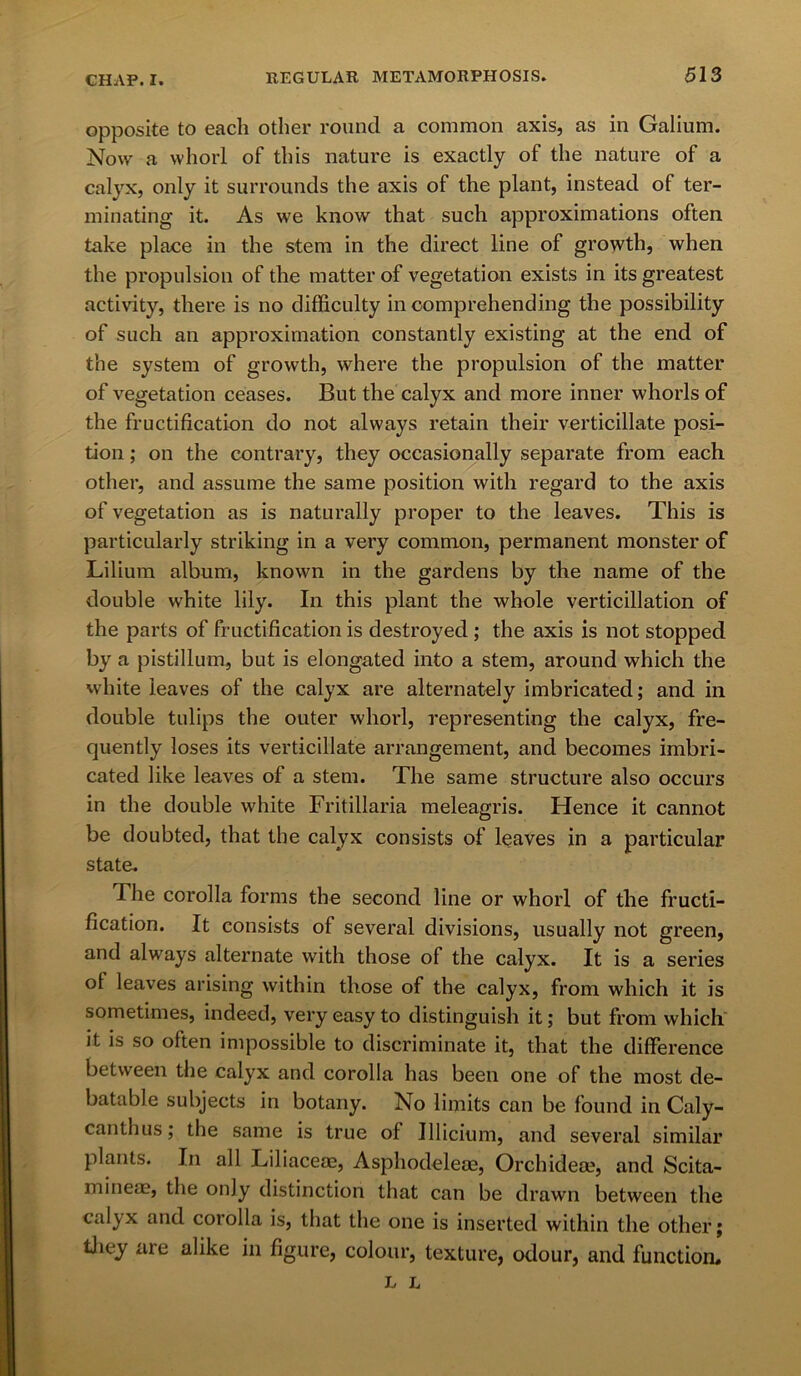 opposite to each other round a common axis, as in Galium. Now a whorl of this nature is exactly of the nature of a calyx, only it surrounds the axis of the plant, instead of ter- minating it. As we know that such approximations often take place in the stem in the direct line of growth, when the propulsion of the matter of vegetation exists in its greatest activity, there is no difficulty in comprehending the possibility of such an approximation constantly existing at the end of the system of growth, where the propulsion of the matter of vegetation ceases. But the calyx and more inner whorls of the fructification do not always retain their verticillate posi- tion ; on the contrary, they occasionally separate from each other, and assume the same position with regard to the axis of vegetation as is naturally proper to the leaves. This is particularly striking in a very common, permanent monster of Lilium album, known in the gardens by the name of the double white lily. In this plant the whole verticillation of the parts of fructification is destroyed ; the axis is not stopped by a pistillum, but is elongated into a stem, around which the white leaves of the calyx are alternately imbricated; and in double tulips the outer whorl, representing the calyx, fre- quently loses its verticillate arrangement, and becomes imbri- cated like leaves of a stem. The same structure also occurs in the double white Fritillaria meleagris. Hence it cannot be doubted, that the calyx consists of leaves in a particular state. The corolla forms the second line or whorl of the fructi- fication. It consists of several divisions, usually not green, and always alternate with those of the calyx. It is a series of leaves arising within those of the calyx, from which it is sometimes, indeed, very easy to distinguish it; but from which it is so often impossible to discriminate it, that the difference between the calyx and corolla has been one of the most de- batable subjects in botany. No limits can be found in Caly- canthus; the same is true of Illicium, and several similar plants. In all Liliaceae, Asphodelese, Orchidese, and Scita- mineae, the only distinction that can be drawn between the calyx and corolla is, that the one is inserted within the other; they are alike in figure, colour, texture, odour, and function. L L