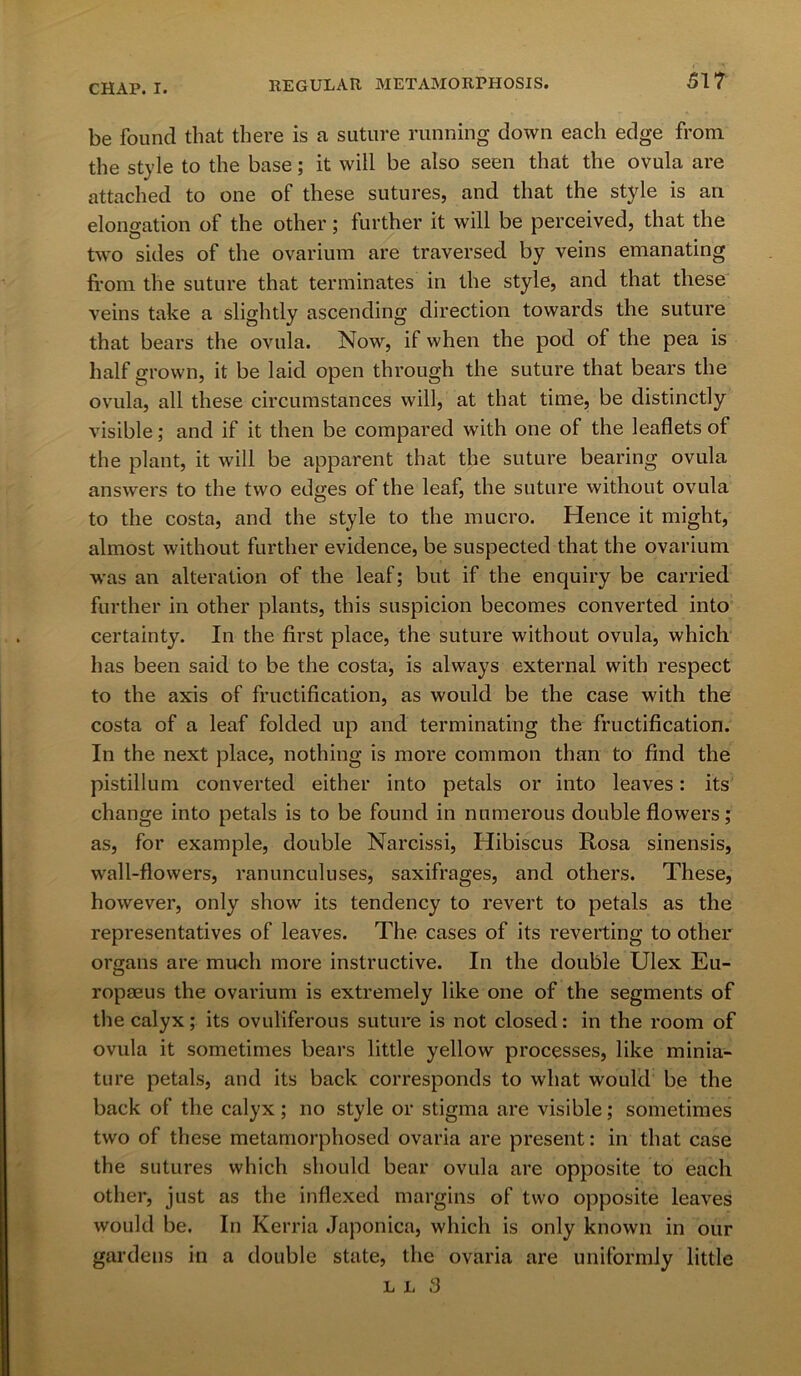 CHAP. I. REGULAR METAMORPHOSIS. 51? be found that there is a suture running down each edge from the style to the base; it will be also seen that the ovula are attached to one of these sutures, and that the style is an elongation of the other; further it will be perceived, that the two sides of the ovarium are traversed by veins emanating from the suture that terminates in the style, and that these veins take a slightly ascending direction towards the suture that bears the ovula. Now, if when the pod of the pea is half grown, it be laid open through the suture that bears the ovula, all these circumstances will, at that time, be distinctly visible; and if it then be compared with one of the leaflets of the plant, it will be apparent that the suture bearing ovula answers to the two edges of the leaf, the suture without ovula to the costa, and the style to the mucro. Hence it might, almost without further evidence, be suspected that the ovarium ■was an alteration of the leaf; but if the enquiry be carried further in other plants, this suspicion becomes converted into certainty. In the first place, the suture without ovula, which has been said to be the costa, is always external with respect to the axis of fructification, as would be the case with the costa of a leaf folded up and terminating the fructification. In the next place, nothing is more common than to find the pistillum converted either into petals or into leaves: its change into petals is to be found in numerous double flowers; as, for example, double Narcissi, Hibiscus Rosa sinensis, wall-flowers, ranunculuses, saxifrages, and others. These, however, only show its tendency to revert to petals as the representatives of leaves. The cases of its reverting to other organs are much more instructive. In the double Ulex Eu- ropaeus the ovarium is extremely like one of the segments of the calyx; its ovuliferous suture is not closed: in the room of ovula it sometimes bears little yellow processes, like minia- ture petals, and its back corresponds to what would be the back of the calyx ; no style or stigma are visible; sometimes two of these metamorphosed ovaria are present: in that case the sutures which should bear ovula are opposite to each other, just as the indexed margins of two opposite leaves would be. In Kerria Japonica, which is only known in our gardens in a double state, the ovaria are uniformly little