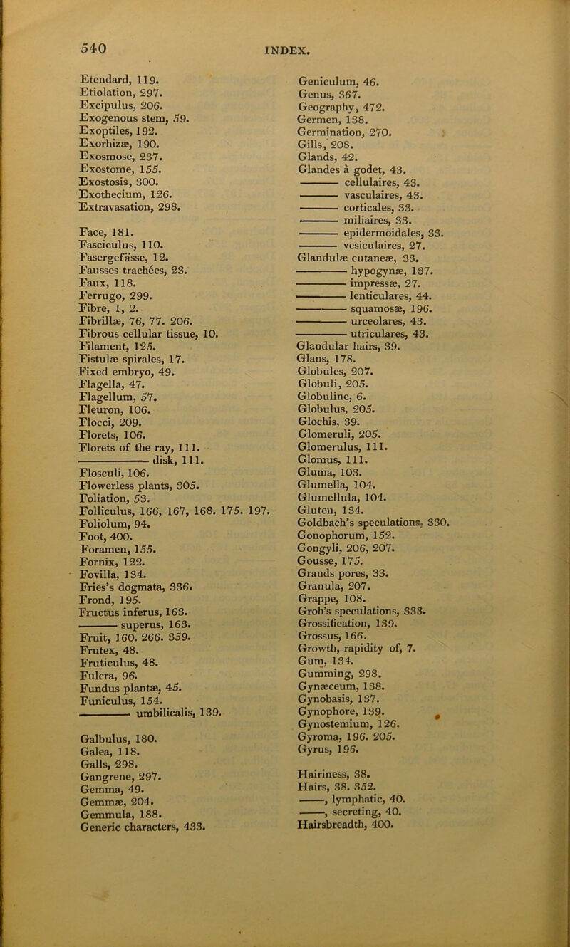 Etendard, 119. Etiolation, 297. Excipulus, 206. Exogenous stem, 59. Exoptiles, 192. Exorhizas, 190. Exosmose, 237. Exostome, 155. Exostosis, 300. Exothecium, 126. Extravasation, 298. Face, 181. Fasciculus, 110. Fasergefasse, 12. Fausses trachees, 23. Faux, 118. Ferrugo, 299. Fibre, 1, 2. Fibrillae, 76, 77. 206. Fibrous cellular tissue, 10. Filament, 125. Fistulas spirales, 17. Fixed embryo, 49. Flagella, 47. Flagellum, 57. Fleuron, 106. Flocci, 209. Florets, 106. Florets of the ray, 111. disk, 111. Flosculi, 106. Flowerless plants, 305. Foliation, 53. Folliculus, 166, 167, 168. 175. 197. Foliolum, 94. Foot, 400. Foramen, 155. Fornix, 122. Fovilla, 134. Fries’s dogmata, 336. Frond, 195. Fructus inferus, 163. superus, 163. Fruit, 160. 266. 359. Frutex, 48. Fruticulus, 48. Fulcra, 96. Fundus plantae, 45. Funiculus, 154. — umbilicalis, 139. Galbulus, 180. Galea, 118. Galls, 298. Gangrene, 297. Gemma, 49. Gemmae, 204. Gemmula, 188. Generic characters, 433. Geniculum, 46. Genus, 367. Geography, 472. Germen, 138. Germination, 270. Gills, 208. Glands, 42. Glandes a godet, 43. cellulaires, 43. vasculaires, 43. corticales, 33. miliaires, 33. epidermoidales, 33. vesiculaires, 27. Glandulae cutaneas, 33. hypogynae, 137. impresses, 27. lenticulares, 44. squamosae, 196. urceolares, 43. utriculares, 43. Glandular hairs, 39. Gians, 178. Globules, 207. Globuli, 205. Globuline, 6. Globulus, 205. Glochis, 39. Glomeruli, 205. Glomerulus, 111. Glomus, 111. Gluma, 103. Glumella, 104. Glumellula, 104. Gluten, 134. Goldbach’s speculations, 330. Gonophorum, 152. Gongyli, 206, 207. Gousse, 175. Grands pores, 33. Granula, 207. Grappe, 108. Groh’s speculations, 333. Grossification, 139. Grossus, 166. Growth, rapidity of, 7. Gum, 134. Gumming, 298. Gynaeceum, 138. Gynobasis, 137. Gynophore, 139. # Gynostemium, 126. Gyroma, 196. 205. Gyrus, 196. Hairiness, 38. Hairs, 38. 352. , lymphatic, 40. , secreting, 40. Hairsbreadth, 400.