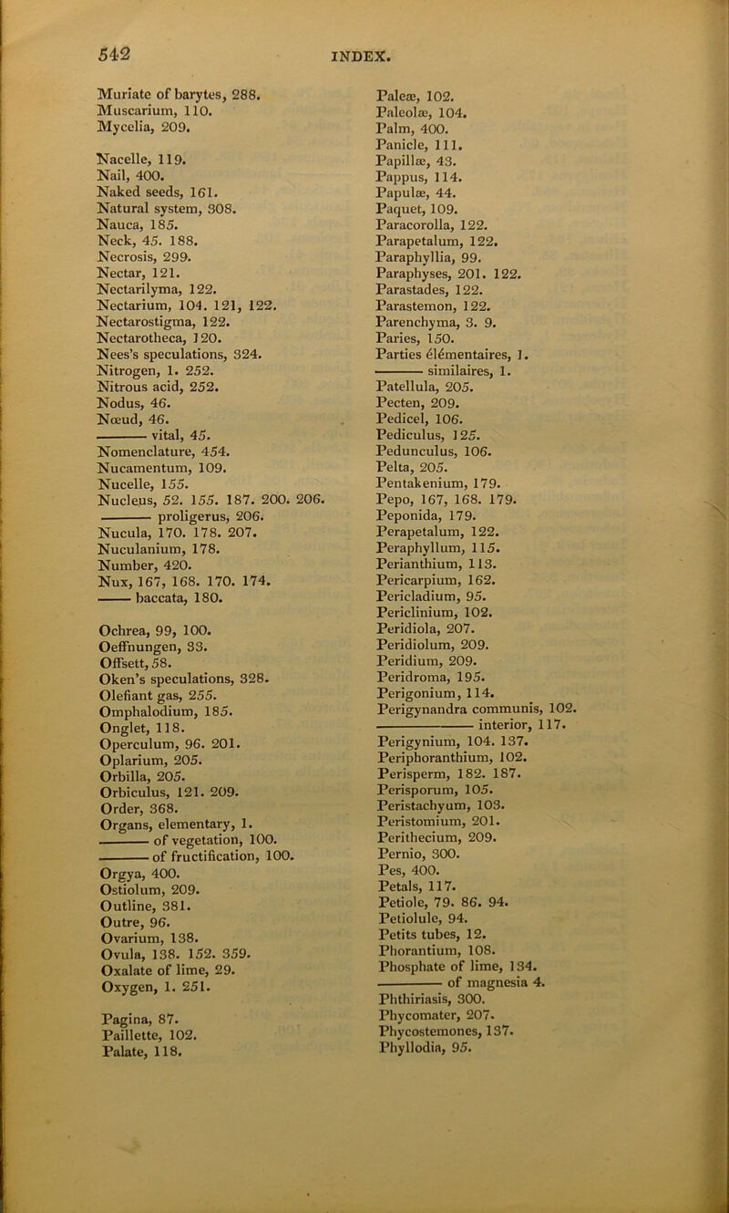Muriate of barytes, 288. Muscarium, 110. Mycelia, 209. Nacelle, 119. Nail, 400. Naked seeds, 161. Natural system, 308. Nauca, 185. Neck, 45. 188. Necrosis, 299. Nectar, 121. Nectarilyma, 122. Nectarium, 104. 121, 122. Nectarostigma, 122. Nectarotheca, 120. Nees’s speculations, 324. Nitrogen, 1. 252. Nitrous acid, 252. Nodus, 46. Nceud, 46. . vital, 45. Nomenclature, 454. Nucamentum, 109. Nucelle, 155. Nucleus, 52. 155. 187. 200. 206. . proligerus, 206. Nucula, 170. 178. 207. Nuculanium, 178. Number, 420. Nux, 167, 168. 170. 174. baccata, 180. Ochrea, 99, 100. Oeffnungen, 33. Offsett, 58. Oken’s speculations, 328. Olefiant gas, 255. Omphalodium, 185. Onglet, 118. Operculum, 96. 201. Oplarium, 205. Orbilla, 205. Orbiculus, 121. 209. Order, 368. Organs, elementary, 1. of vegetation, 100. of fructification, 100. Orgya, 400. Ostiolum, 209. Outline, 381. Outre, 96. Ovarium, 138. Ovula, 138. 152. 359. Oxalate of lime, 29. Oxygen, 1. 251. Pagina, 87. Paillette, 102. Palate, 118. Paleae, 102. Paleola;, 104. Palm, 400. Panicle, 111. Papilla3, 43. Pappus, 114. Papula:, 44. Paquet, 109. Paracorolla, 122. Parapetalum, 122. Paraphyllia, 99. Paraphyses, 201. 122. Parastades, 122. Parastemon, 122. Parenchyma, 3. 9. Paries, 150. Parties <514mentaires, 1. similaires, 1. Patellula, 205. Pecten, 209. Pedicel, 106. Pediculus, 125. Pedunculus, 106. Pelta, 205. Pentakenium, 179. Pepo, 167, 168. 179. Peponida, 179. Perapetalum, 122. Peraphyllum, 115. Perianthium, 113. Pericarpium, 162. Pericladium, 95. Periclinium, 102. Peridiola, 207. Peridiolum, 209. Peridium, 209. Peridroma, 195. Perigonium, 114. Perigynandra communis, 102. interior, 117. Perigynium, 104. 137. Peripboranthium, 102. Perisperm, 182. 187. Perisporum, 105. Peristachyum, 103. Peristomium, 201. Perithecium, 209. Pernio, 300. Pes, 400. Petals, 117. Petiole, 79. 86. 94. Petiolule, 94. Petits tubes, 12. Phorantium, 108. Phosphate of lime, 134. . of magnesia 4. Phthiriasis, 300. Phycomater, 207. Phycostemones, 137. Phyllodia, 95.