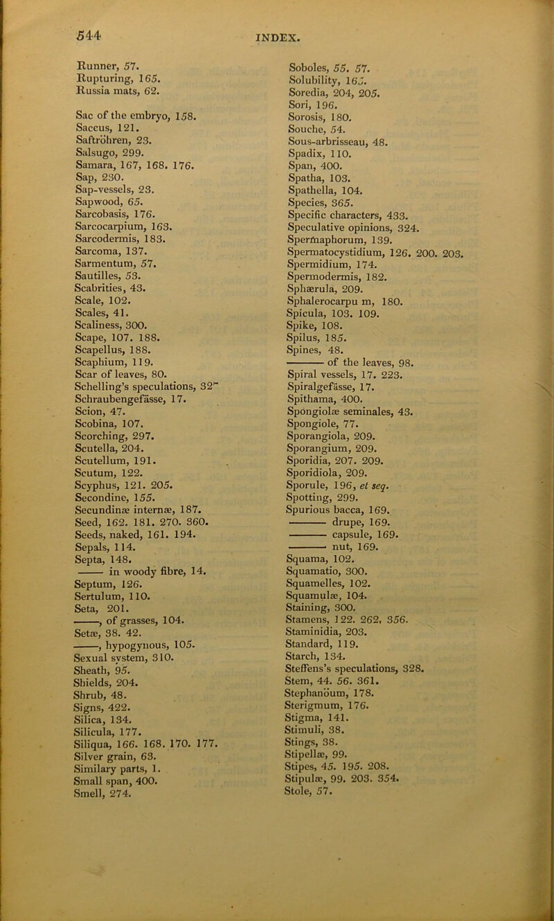 Runner, 57. Rupturing, 165. Russia mats, 62. Sac of the embryo, 158. Saccus, 121. Saftrohren, 23. Salsugo, 299. Samara, 167, 168. 176. Sap, 230. Sap-vessels, 23. Sapwood, 65. Sarcobasis, 176. Sarcocarpium, 163. Sarcodermis, 183. Sarcoma, 137. Sarmentum, 57. Sautilles, 53. Scabrities, 43. Scale, 102. Scales, 41. Scaliness, 300. Scape, 107. 188. Scapellus, 188. Scaphium, 119. Scar of leaves, 80. Schelling’s speculations, 32H Schraubengefasse, 17. Scion, 47. Scobina, 107. Scorching, 297. Scutella, 204. Scutellum, 191. Scutum, 122. Scyphus, 121. 205. Secondine, 155. Secundinae internae, 187. Seed, 162. 181. 270. 360. Seeds, naked, 161. 194. Sepals, 114. Septa, 148. in woody fibre, 14. Septum, 126. Sertulum, 110. Seta, 201. , of grasses, 104. Setae, 38. 42. , hypogynous, 105. Sexual system, 310. Sheath, 95. Shields, 204. Shrub, 48. Signs, 422. Silica, 134. Silicula, 177. Siliqua, 166. 168. 170. 177. Silver grain, 63. Similary parts, 1. Small span, 400. Smell, 274. Soboles, 55. 57. Solubility, 165. Soredia, 204, 205. Sori, 196. Sorosis, 180. Souche, 54. Sous-arbrisseau, 48. Spadix, 110. Span, 400. Spatha, 103. Spathella, 104. Species, 365. Specific characters, 433. Speculative opinions, 324. Spermaphorum, 139. Spermatocystidium, 126. 200. 203. Spermidium, 174. Spermodermis, 182. Sphasrula, 209. Sphalerocarpu m, 180. Spicula, 103. 109. Spike, 108. Spilus, 185. Spines, 48. of the leaves, 98. Spiral vessels, 17. 223. Spiralgefasse, 17. Spithama, 400. Spongiolae seminales, 43. Spongiole, 77. Sporangiola, 209. Sporangium, 209. Sporidia, 207. 209. Sporidiola, 209. Sporule, 19 6,etseq. Spotting, 299. Spurious bacca, 169. drupe, 169. capsule, 169. nut, 169. Squama, 102. Squamatio, 300. Squamelles, 102. Squamulae, 104. Staining, 300. Stamens, 1 22. 262. 356. Staminidia, 203. Standard, 119. Starch, 134. StefFens’s speculations, 328. Stem, 44. 56. 361. Stephanoum, 178. Sterigmum, 176. Stigma, 141. Stimuli, 38. Stings, 38. Stipellae, 99. Stipes, 45. 195. 208. Stipulas, 99. 203. 354. Stole, 57.