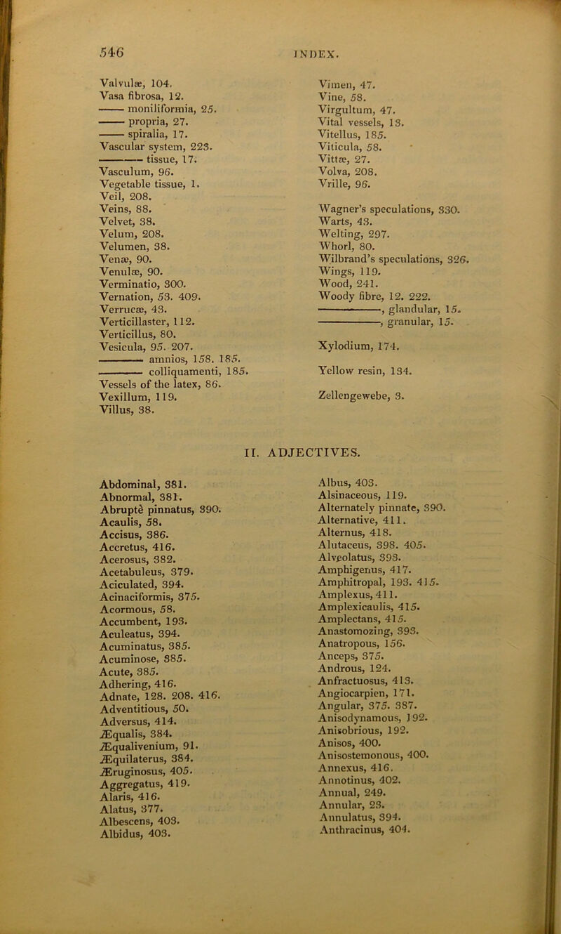 Val vulas, 104. Vasa fibrosa, 12. moniliformia, 25. propria, 27. spiralia, 17. Vascular system, 223. tissue, 17. Vasculum, 96. Vegetable tissue, 1. Veil, 208. Veins, 88. Velvet, 38. Velum, 208. Velumen, 38. Vena), 90. Venulae, 90. Verminatio, 300. Vernation, 53. 409. Verruca;, 43. Verticillaster, 112. Verticillus, 80. Vesicula, 95. 207. amnios, 158. 185. colliquamenti, 185. Vessels of the latex, 86. Vexillum, 119. Villus, 38. Vimen, 47. Vine, 58. Virgultum, 47. Vital vessels, 13. Vitellus, 185. Viticula, 58. Vittae, 27. Volva, 208. Vrille, 96. Wagner’s speculations, 330. Warts, 43. Welting, 297. Whorl, 80. Wilbrand’s speculations, 326. Wings, 119. Wood, 241. Woody fibre, 12. 222. , glandular, 15. •, granular, 15. Xylodium, 174. Yellow resin, 134. Zellengewebe, 3. II. ADJECTIVES. Abdominal, 381. Abnormal, 381. Abrupte pinnatus, 390. Acaulis, 58. Accisus, 386. Accretus, 416. Acerosus, 382. Acetabuleus, 379. Aciculated, 394. Acinaciformis, 375. Acormous, 58. Accumbent, 193. Aculeatus, 394. Acuminatus, 385. Acuminose, 385. Acute, 385. Adhering, 416. Adnate, 128. 208. 416. Adventitious, 50. Adversus, 414. ASqualis, 384. iEqualivenium, 91. iEquilaterus, 3S4. TEruginosus, 405. Aggregatus, 419. Alaris, 416. Alatus, 377. Albescens, 403. Albidus, 403. Albus, 403. Alsinaceous, 119. Alternately pinnate, 390. Alternative, 411. Alternus, 418. Alutaceus, 398. 405. Alveolatus, 393. Amphigenus, 417. Amphitropal, 193. 415. Amplexus, 411. Amplexicaulis, 415. Amplectans, 415. Anastomozing, 393. Anatropous, 156. Anceps, 375. Androus, 124. Anfractuosus, 413. Angiocarpien, 171. Angular, 375. 387. Anisodynamous, 192. Anisobrious, 192. Anisos, 400. Anisostemonous, 400. Annexus, 416. Annotinus, 402. Annual, 249. Annular, 23. Annulatus, 394. Anthracinus, 404.