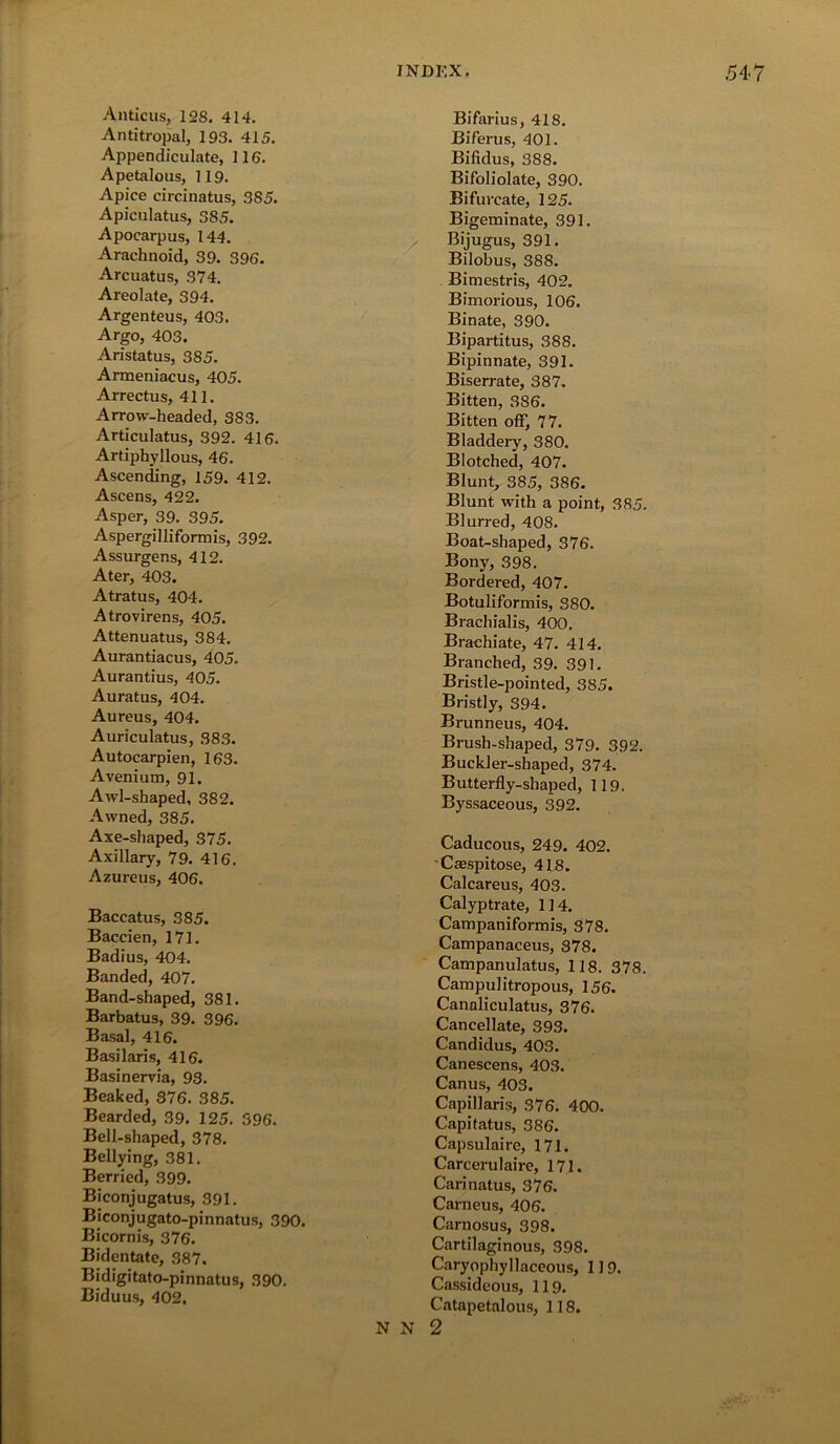 Anticus, 128. 414. Antitropal, 193. 415. Appendiculate, 116. Apetalous, 119. Apice circinatus, 385. Apiculatus, 385. Apocarpus, 144. Arachnoid, 39. 396. Arcuatus, 374. Areolate, 394. Argenteus, 403. Argo, 403. Aristatus, 385. Armeniacus, 405. Arrectus, 411. Arrow-headed, 383. Articulatus, 392. 416. Artiphyllous, 46. Ascending, 159. 412. Ascens, 422. Asper, 39. 395. Aspergilliformis, 392. Assurgens, 412. Ater, 403. Atratus, 404. Atrovirens, 405. Attenuatus, 384. Aurantiacus, 405. Aurantius, 405. Auratus, 404. Aureus, 404. Auriculatus, 383. Autocarpien, 163. Avenium, 91. Awl-shaped, 382. Awned, 385. Axe-shaped, 375. Axillary, 79. 416. Azureus, 406. Baccatus, 385. Baccien, 171. Badius, 404. Banded, 407. Band-shaped, 381. Barbatus, 39. 396. Basal, 416. Basilaris, 416. Basinervia, 93. Beaked, 376. 385. Bearded, 39. 125. 596. Bell-shaped, 378. Bellying, 381. Berried, 399. Biconjugatus, 391. Biconjugato-pinnatus, 390. Bicornis, 376. Bidentate, 387. Bidigitato-pinnatus, 390. Biduus, 402. Bifarius, 418. Biferus, 401. Bifidus, 388. Bifoliolate, 390. Bifurcate, 125. Bigeminate, 391. Bijugus, 391. Bilobus, 388. Bimestris, 402. Bimorious, 106. Binate, 390. Bipartitus, 388. Bipinnate, 391. Biserrate, 387. Bitten, 386. Bitten off, 77. Bladdery, 380. Blotched, 407. Blunt, 385, 386. Blunt with a point, 385. Blurred, 408. Boat-shaped, 376. Bony, 398. Bordered, 407. Botuliformis, 380. Brachialis, 400. Brachiate, 47. 414. Branched, 39. 391. Bristle-pointed, 385. Bristly, 394. Brunneus, 404. Brush-shaped, 379. 392. Buckler-shaped, 374. Butterfly-shaped, 119. Byssaceous, 392. Caducous, 249. 402. Crespitose, 418. Calcareus, 403. Calyptrate, 114. Campaniformis, 378. Campanaceus, 878. Campanulatus, 118. 378. Campulitropous, 156. Canaliculatus, 376. Cancellate, 393. Candidus, 403. Canescens, 403. Canus, 403. Capillaris, 376. 400. Capitatus, 386. Capsulaire, 171. Carcerulaire, 171. Carinatus, 376. Carneus, 406. Carnosus, 398. Cartilaginous, 398. Caryophyllaceous, 119. Cassideous, 119. Catapetalous, 118.