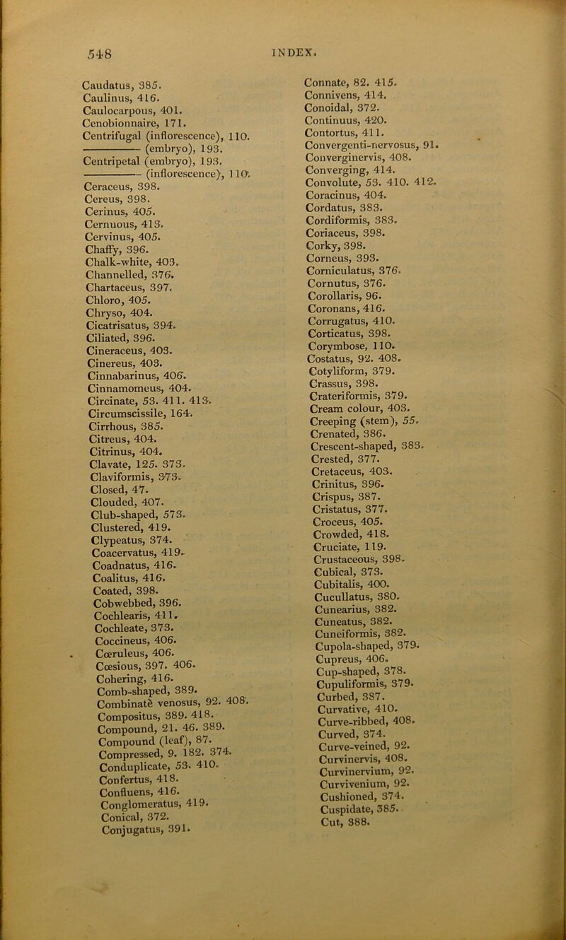 54<8 Caudatus, 385. Caulinus, 416. Caulocarpous, 401. Cenobionnaire, 171. Centrifugal (inflorescence), 110. (embryo), 193. Centripetal (embryo), 193. (inflorescence), 1 lO. Ceraceus, 398. Cereus, 398. Cerinus, 405. Cernuous, 413. Cervinus, 405. Chaffy, 396. Chalk-white, 403. Channelled, 376. Chartaceus, 397. Chloro, 405. Chryso, 404. Cicatrisatus, 394. Ciliated, 396. Cineraceus, 403. Cinereus, 403. Cinnabarinus, 406. Cinnamomeus, 404. Circinate, 53. 411. 413. Circumscissile, 164. Cirrhous, 385. Citreus, 404. Citrinus, 404. Clavate, 125. 373. Claviformis, 373. Closed, 47. Clouded, 407. Club-shaped, 573. Clustered, 419. Clypeatus, 374. Coacervatus, 419. Coadnatus, 416. Coalitus, 416. Coated, 398. Cobwebbed, 396. Cochlearis, 411. Cochleate, 373. Coccineus, 406. Cceruleus, 406. Ccesious, 397. 406. Cohering, 416. Comb-shaped, 389. CombinatS venosus, 92. 408. Compositus, 389. 418. Compound, 21. 46. 389. Compound (leaf), 87. Compressed, 9. 182. 374. Conduplicate, 53. 410. Confertus, 418. Confluens, 416. Conglomeratus, 419. Conical, 372. Conjugatus, 391. INDEX. Connate, 82. 415. Connivens, 414. Conoidal, 372. Continuus, 420. Contortus, 411. Convergenti-nervosus, 91. Converginervis, 408. Converging, 414. Convolute, 53. 410. 412. Coracinus, 404. Cordatus, 383. Cordiformis, 383. Coriaceus, 398. Corky, 398. Corneus, 393. Corniculatus, 376. Cornutus, 376. Corollaris, 96. Coronans, 416. Corrugatus, 410. Corticatus, 398. Corymbose, 110. Costatus, 92. 408. Cotyliform, 379. Crassus, 398. Crateriformis, 379. Cream colour, 403. Creeping (stem), 55. Crenated, 386. Crescent-shaped, 383. Crested, 377. Cretaceus, 403. Crinitus, 396. Crispus, 387. Cristatus, 377. Croceus, 405. Crowded, 418. Cruciate, 119. Crustaceous, 398. Cubical, 373. Cubitalis, 400. Cucullatus, 380. Cunearius, 382. Cuneatus, 382. Cuneiformis, S82. Cupola-shaped, 379. Cupreus, 406. Cup-shaped, 378. Cupuliformis, 379. Curbed, 387. Curvative, 410. Curve-ribbed, 408. Curved, 374. Curve-veined, 92. Curvinervis, 408. Curvinervium, 92. Curvivenium, 92. Cushioned, 374. Cuspidate, 385. Cut, 388.