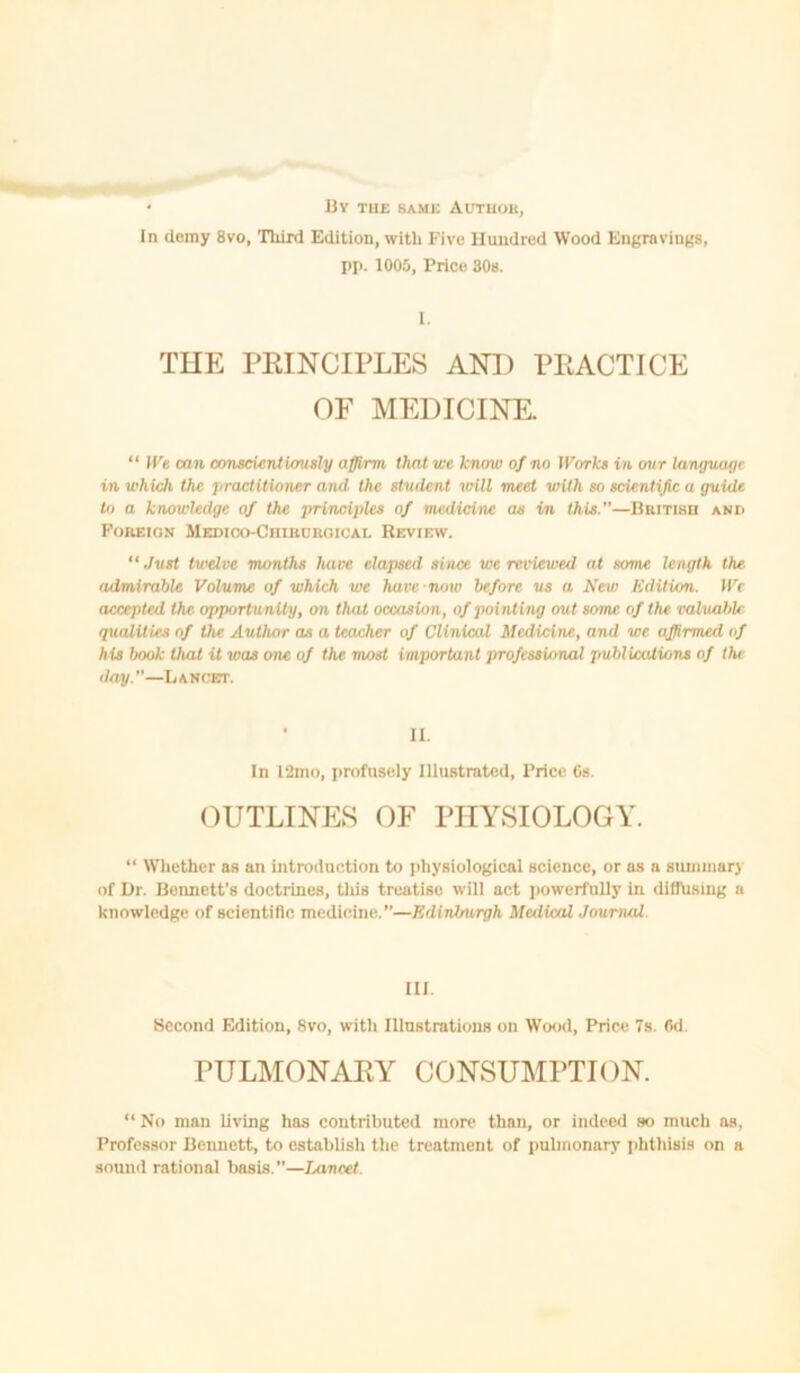• By tub bame Autuok, In ilemy 8vo, Third Edition, with Five Hundred Wood Engravings, pp. 1005, Price 30s. 1. THE PEINCIPLES AOT) PEACTICE OF MEDICINE. “ IKe eon cnnseUrUiausly affirm that we know of no tl'orks in our language in whUJi the practitioner and the student will meet with so scientific a guide to a knowledge of the principles of medicine as in this.—BniTiHn and Foreign MEDioo-CniuonoioAL Review. “ Just twelve months have elapsed since we reviewed at some length the admirable Volume of which we have-now before us a New Edition. IVc accepted the opportunity, on that occasion, of pointing out some of the valuable- qualities of the Autlutr as a teacher of Clinical Medicine, and we affirmed of his book that it was one of the most important professional publications of the day.—Lancet. • II. In 12mo, profusely Illustrated, Price Cs. OUTLINES OF PHYSIOLOGY. “ Whether as an introduction to physiological science, or as a summary of Dr. Bennett’s doctrines, tliis treatise will act jiowerfuUy in dillhsing a knowledge of scientific medicine.—Edinburgh Medical Journal. III. Second Edition, 8vo, with Illustrations on Wood, Price 7s. 6d. PULMONAEY CONSUMPTION. “ No man living has contributed more than, or indeed so much as, Professor Bennett, to establish the treatment of pulmonary iihthisis on a sound rational basis.—Lancet.