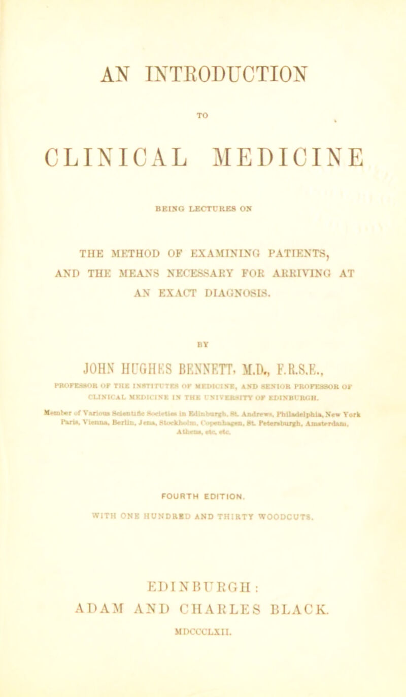 AN INTRODUCTION TO CLINICAL MEDICINE BBIXO LECTCRK8 OH THE METHOD OF EXAMINING PATIENTS, AND THE MEANS NECESSARY FOR ARRIVING AT AN EXACT DIAGNOSIS. BY JOH.N HL’GHKS BRNNEH, M.D., F.R.S.K., PRiirciMOR or THE i!»»TirrT» or medicihk, *xd sexior pRorcasoK or CUXICAL MEDICIXE IX THE I'XIVEBXITT OP EblXBrRnB. Mrmlvr at Vuion RdMitiflc M<ielrtio la EdlDbvE*>. Aadmn. PhiladcIphU, York Pari*. Vlaaa*. Bcrliu, Htuckholm, l>>p*iib*E*a. Ht. Fetarttfurfh, Am*i*rd*iu, AUirti*. Me ate FOURTH EDITION. WITH ONE HUNDRID AND THIRTY WOODCUTS. EDINHURGII : ADAM AND CHARLES BLACK. MIKTCCLIII.