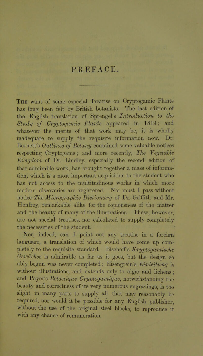 PREFACE. The want of some especial Treatise on Cr3rptogamic Plants has long been felt by British botanists. The last edition of the English translation of Sprengel's Introduction to the Study of Gryptogamic Plants appeared in 1819; and whatever the merits of that work may be, it is wholly inadequate to supply the requisite information now. Dr. Burnett's Outlines of Botany contained some valuable notices respecting Cryptogams; and more recently, The Vegetable Kingdom of Dr. Lindley, especially the second edition of that admirable work, has brought together a mass of informa- tion, which is a most important acquisition to the student who has not access to the multitudinous works in which more modern discoveries ai'e registered. Nor must I pass without notice The Micrographic Dictionary of Dr. Griffith and Mr. Henfrey, remarkable alike for the copiousness of the matter and the beauty of many of the illustrations. These, however, are not special treatises, nor calculated to supply completely the necessities of the student. Nor, indeed, can I point out any treatise in a foreign language, a translation of which would have come up com- pletely to the requisite standard. Bischoff's Kryptogamische Gewdchse is admirable as far as it goes, but the design so ably begun was never completed; Eisengrein's Einleitung is without illustrations, and extends only to algse and lichens; and Payer's Botanique Cryptogamique, notwithstanding the beauty and correctness of its very numerous engravings, is too shght in many parts to supply all that may reasonably be required, nor would it be possible for any English publisher, without the use of the original steel blocks, to reproduce it with any chance of remuneration.