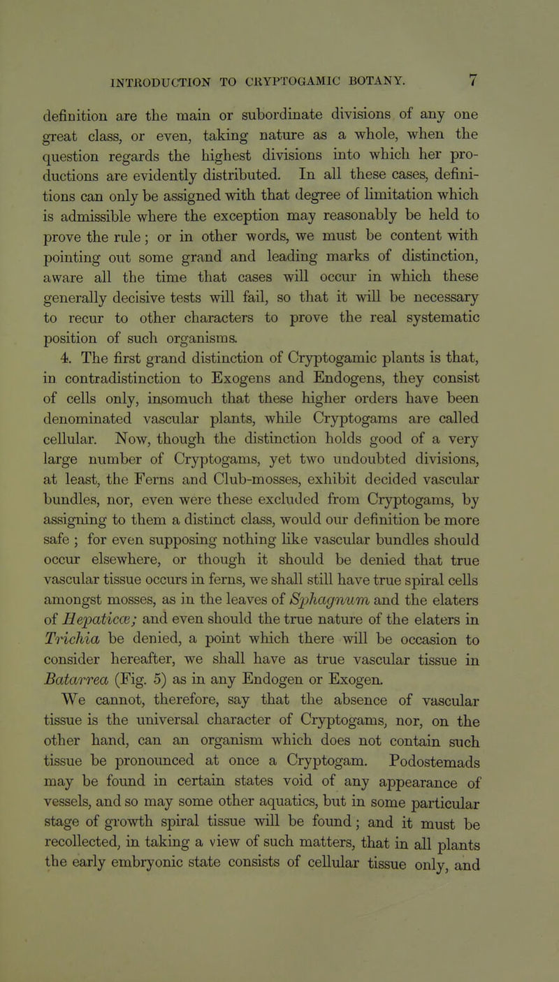 definition are the main or subordinate divisions of any one great class, or even, taking nature as a whole, when the question regards the highest divisions into which her pro- ductions are evidently distributed. In all these cases, defini- tions can only be assigned with that degree of limitation which is admissible where the exception may reasonably be held to prove the rule; or in other words, we must be content with pointing out some grand and leading marks of distinction, aware all the time that cases will occur in which these generally decisive tests will fail, so that it will be necessary to recur to other characters to prove the real systematic position of such organisms. 4. The first grand distinction of Cryptogamic plants is that, in. contradistinction to Exogens and Endogens, they consist of cells only, insomuch that these higher orders have been denominated vascular plants, while Cryptogams are called cellular. Now, though the distinction holds good of a very large number of Cryptogams, yet two undoubted divisions, at least, the Ferns and Club-mosses, exhibit decided vascular bundles, nor, even were these excluded from Cryptogams, by assigning to them a distinct class, would our definition be more safe ; for even supposing nothing like vascular bundles should occur elsewhere, or though it should be denied that true vascular tissue occurs in ferns, we shall still have true spiral cells amongst mosses, as in the leaves of Sphagnum and the elaters of Heioaticca; and even should the true nature of the elaters in Trichia be denied, a point which there will be occasion to consider hereafter, we shall have as true vascular tissue in Batarrea (Fig. 5) as in any Endogen or Exogen. We cannot, therefore, say that the absence of vascular tissue is the universal character of Cryptogams, nor, on the other hand, can an organism which does not contain such tissue be pronounced at once a Cryptogam. Podostemads may be found in certain states void of any appearance of vessels, and so may some other aquatics, but in some particular stage of gi-owth spiral tissue will be found; and it must be recollected, in taking a view of such matters, that in all plants the early embryonic state consists of cellular tissue only, and