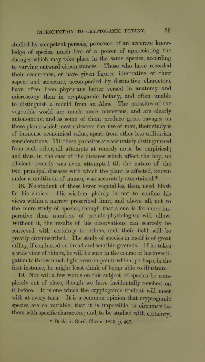 studied by competent persons, possessed of an accurate know- ledge of species, much less of a power of appreciating the changes which may take place in the same species, according to varying outward circumstances. Those who have recorded their occurrence, or have given figures illustrative of their aspect and stnicture, accompanied by distinctive characters, have often been physicians better versed in anatomy and microscopy than in cryptogamic botany, and often unable to distinguish a mould from an Alga. The parasites of the vegetable world are much more numerous, and are clearly autonomous; and as some of them produce great ravages on those plants which most subserve the use of man, their study is of immense economical value, apart from other less utilitarian considerations. Till these parasites are accurately distinguished from each other, all attempts at remedy must be empirical; and thus, in the case of the diseases which affect the hop, no efficient remedy was even attempted till the nature of the two principal diseases with which the plant is affected, known imder a multitude of names, was accurately ascertained.* 18. No student of these lower vegetables, then, need blush for his choice. His wisdom plainly is not to confine his views within a narrow prescribed limit, and above aU, not to the mere study of species, though that alone is far more im- perative than numbers of pseudo-physiologists will allow. Without it, the results of his observations can scarcely be conveyed with certainty to others, and their field will be greatly circumscribed. The study of species in itself is of great utility, if conducted on broad and sensible grounds. If he takes a wide view of things, he will be sure in the course of his investi- gation to throw much light even on points which, perhaps, in the first instance, he might least think of being able to illustrate. 19. Nor will a few words on this subject of species be com- pletely out of place, though we have incidentally touched on it before. It is one which the cryptogamic student will meet with at every turn. It is a common opinion that cryptogamic species are so variable, that it is impossible to circumscribe them with specific characters; and, to be studied with certainty, • Berk, in Gard. Chron. 1849, p. 467.