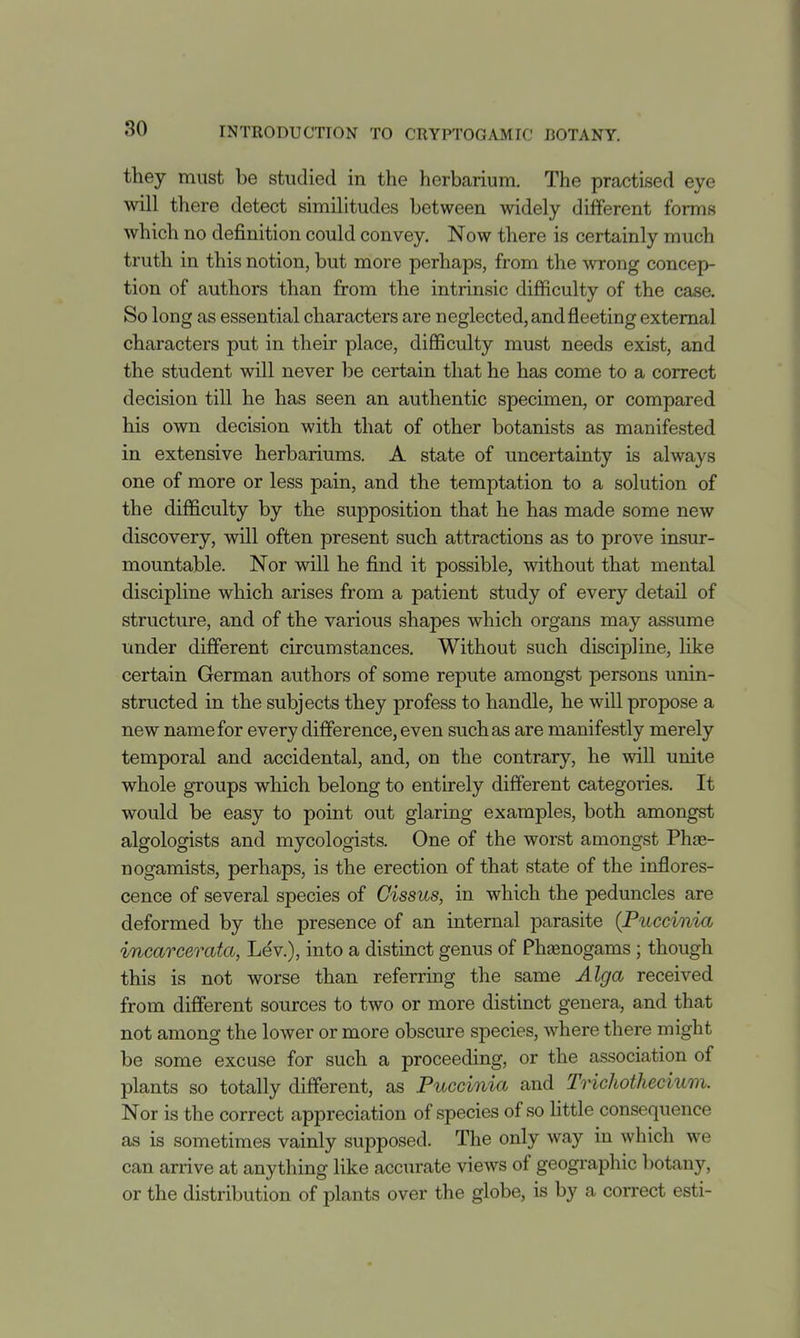 they must be studied in the herbarium. The practised eye will there detect similitudes between widely different forms which no definition could convey. Now there is certainly much truth in this notion, but more perhaps, from the wrong concep- tion of authors than from the intrinsic difficulty of the case. So long as essential characters are neglected, and fleeting external characters put in their place, difficulty must needs exist, and the student will never be certain that he has come to a correct decision till he has seen an authentic specimen, or compared his own decision with that of other botanists as manifested in extensive herbariums. A state of uncertainty is always one of more or less pain, and the temptation to a solution of the difficulty by the supposition that he has made some new discovery, will often present such attractions as to prove insur- mountable. Nor will he find it possible, without that mental discipline which arises from a patient study of every detail of structure, and of the various shapes which organs may assume under different circumstances. Without such discipline, like certain German authors of some repute amongst persons unin- structed in the subjects they profess to handle, he will propose a new name for every difference, even such as are manifestly merely temporal and accidental, and, on the contrary, he will unite whole groups which belong to entirely different categories. It would be easy to point out glaring examples, both amongst algologists and mycologists. One of the worst amongst PhjE- nogamists, perhaps, is the erection of that state of the inflores- cence of several species of Cissus, in which the peduncles are deformed by the presence of an internal parasite (Puccinia incarcerata, Lev.), into a distinct genus of Phajnogams ; though this is not worse than referring the same Alga received from different sources to two or more distinct genera, and that not among the lower or more obscure species, where there might be some excuse for such a proceeding, or the association of plants so totally different, as Puccinia and Trichothecium. Nor is the correct appreciation of species of so little consequence as is sometimes vainly supposed. The only way in which we can arrive at anything like accurate views of geogi-aphic botany, or the distribution of plants over the globe, is by a correct esti-
