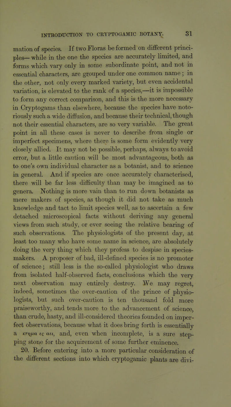 mation of species. If two Floras be formed on different princi- ples— while in the one the species are accurately limited, and forms which vary only in some subordinate point, and not in essential characters, are grouped under one common name; in the other, not only every marked variety, but even accidental variation, is elevated to the rank of a species,—it is impossible to form any correct comparison, and this is the more necessary in Cryptogams than elsewhere, because the species have noto- riously such a wide diffusion, and because their technical, though not their essential characters, are so very variable. The great point in all these cases is never to describe from single or imperfect specimens, where there is some form evidently very closely allied. It may not be possible, perhaps, always to avoid error, but a little caution will be most advantageous, both as to one's own individual character as a botanist, and to science in general. And if species are once accurately characterised, there will be far less difficulty than may be imagined as to genera. Nothing is more vain than to run down botanists as mere makers of species, as though it did not take as much knowledge and tact to limit species well, as to ascertain a few detached microscopical facts without deriving any general views from such study, or ever seeing the relative bearing of such observations. The physiologists of the present day, at least too many who have some name in science, are absolutely doing the very thing which they profess to despise in species- makers. A proposer of bad, ill-defined species is no promoter of science; still less is the so-called physiologist who draws from isolated half-observed facts, conclusions which the very next observation may entirely destroy. We may regret, indeed, sometimes the over-caution of the prince of physio- logists, but such over-caution is ten thousand fold more praiseworthy, and tends more to the advancement of science, than crude, hasty, and ill-considered theories founded on imper- fect observations, because what it does bring forth is essentially a KTrifjia tg aei, and, even when incomplete, is a sure step- ping stone for the acquirement of some further eminence. 20. Before entering into a more particular consideration of the different sections into which cryptogamic plants are divi-