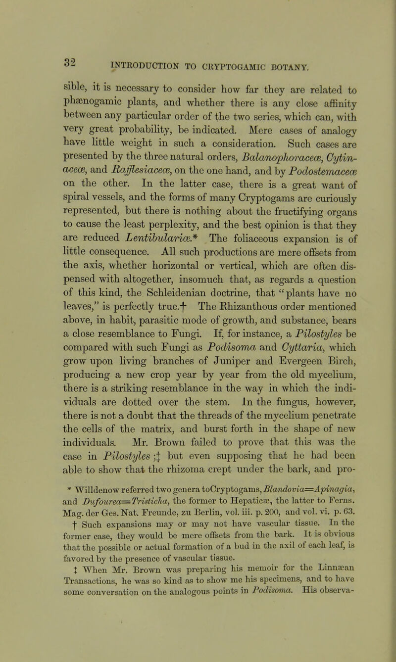 sible, it is necessary to consider how far they are related to phajnogamic plants, and whether there is any close affinity between any particular order of the two series, which can, with very great probability, be indicated. Mere cases of analogy have little weight in such a consideration. Such cases are presented by the three natural orders, Balanophoi^acece, CytiTi- acece, and RaffiesiacecB, on the one hand, and by Podostemacecs on the other. In the latter case, there is a great want of spiral vessels, and the forms of many Cryptogams are curiously represented, but there is nothing about the fructifying organs to cause the least perplexity, and the best opinion is that they are reduced Lentibularice* The foliaceous expansion is of little consequence. All such productions are mere oflfsets from the axis, whether horizontal or vertical, which are often dis- pensed with altogether, insomuch that, as regards a question of this kind, the Schleidenian doctrine, that plants have no leaves, is perfectly true.-f- The Rhizanthous order mentioned above, in habit, parasitic mode of growth, and substance, bears a close resemblance to Fungi. If, for instance, a Pilostyles be compared with such Fungi as Podisoma and Cyttaria, which grow upon living branches of Juniper and Evergeen Birch, producing a new crop year by year from the old mycelium, there is a striking resemblance in the way in which the indi- viduals are dotted over the stem. In the fungus, however, there is not a doubt that the threads of the mycelium penetrate the cells of the matrix, and burst forth in the shape of new individuals. Mr. Brown failed to prove that this was the case in Pilostyles ;j but even supposing that he had been able to show that the rhizoma crept under the bark, and pro- * Willdenow referred two genera toCryptogams, Blandovia=Apinagia.^ and Dufourea=Tristicha, the former to Hepaticae, the latter to Ferns. Mag. der Gea, Nat. Freunde, zu Berlin, vol. iii. p. 200, and vol. vi. p. 03. t Such expansions may or may not have vasculai- tissue. In the former case, they would be mere offsets from the bark. It is obvious that the possible or actual formation of a bud in the axil of each leaf, is favored by the presence of vascular tissue. X Wlien Mr. Brown was preparing his memoir for the Linna,\an Transactions, he was so kind as to show me his specimens, and to have some conversation on the analogous points in Fodisoma. His observa-