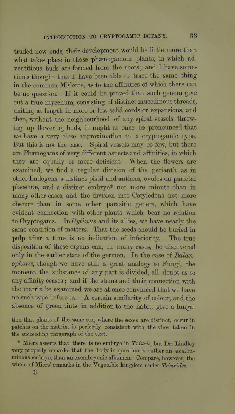 truded new buds, their development would be little more than what takes place in those phtenogamous plants, in which ad- ventitious buds are formed from the roots; and I have some- times thought that I have been able to trace the same thing in the common Misletoe, as to the affinities of which there can be no question. If it could be proved that such genera give out a true mycelium, consisting of distinct mucedinous threads, uniting at length in more or less solid cords or expansions, and then, without the neighbourhood of any spiral vessels, throw- ing up flowering buds, it might at once be pronounced that we have a very close approximation to a cryptogamic type. But this is not the case. Spiral vessels may be few, but there are Phaanogams of very different aspects and affinities, in which they are equally or more deficient. When the flowers are examined, we find a regular division of the perianth as in other Endogens, a distinct pistil and anthers, ovules on parietal placentae, and a distinct embryo* not more minute than in many other cases, and the division into Cotyledons not more obscure than in some other parasitic genera, which have evident connection with other plants which bear no relation to Cryptogams. In Cytinus and its allies, we have nearly the same condition of matters. That the seeds should be buried in pulp after a time is no indication of inferiority. The true disposition of these organs can, in many cases, be discovered only in the earlier state of the germen. In the case of Balan- ophorcB, though we have still a great analogy to Fungi, the moment the substance of any part is divided, all doubt as to any affinity ceases ; and if the stems and their connection with the matrix be examined we are at once convinced that we have no such type before us. A certain similarity of colour, and the absence of green tints, in addition to the habit, give a fungal tiou that plants of the same sex, where the sexes are distinct, occur in patches on the matrix, is perfectly consistent with the view taken in the succeeding paragraph of the text. * Miers asserts that there is no embryo in Triuris, but Dr. Lindley very properly remarks that the body in question is rather an exalbu- miuous embryo, than an exembryonic albumen. Compai*e, however, the whole of Miers' remarks in the Vegetable kingdom under Triuridea. 3