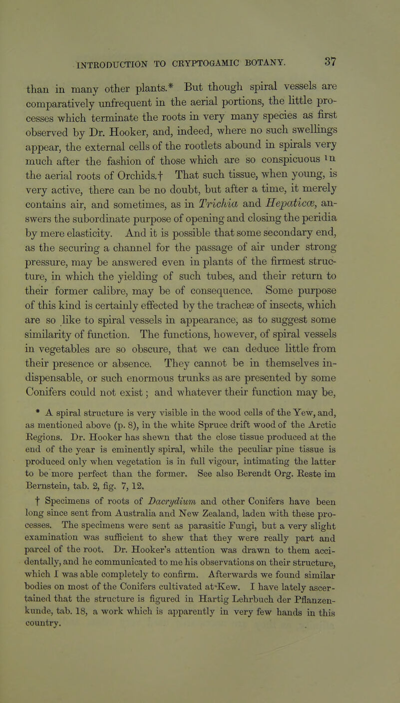 than in many other plants* But though spiral vessels are comparatively unfrequent in the aerial portions, the Uttle pro- cesses which temunate the roots in very many species as first observed by Dr. Hooker, and, indeed, where no such swellings appear, the external cells of the rootlets abound in spirals very much after the fashion of those which are so conspicuous m the aerial roots of Orchids, f That such tissue, when young, is very active, there can be no doubt, but after a time, it merely contains air, and sometimes, as in Trichia and HepaticcB, an- swers the subordinate purpose of opening and closing the peridia by mere elasticity. And it is possible that some secondary end, as the securing a channel for the passage of air under strong pressure, may be answered even in plants of the firmest struc- ture, in which the yielding of such tubes, and their return to their former calibre, may be of consequence. Some purpose of this kind is certainly effected by the tracheae of insects, which are so like to spiral vessels in appearance, as to suggest some similarity of function. The functions, however, of spiral vessels in vegetables are so obscure, that we can deduce little from their presence or absence. They cannot be in themselves in- dispensable, or such enormous trunks as are presented by some Conifers could not exist; and whatever their function may be, * A spiral structm*e is very visible in the wood cells of the Yew, and, as mentioned above (p. 8), in the white Spruce drift wood of the Arctic Regions. Dr. Hooker has shewn that the close tissue produced at the end of the year is eminently spiral, while the peculiar pine tissue is produced only when vegetation is in full vigour, intimating the latter to be more perfect than the former. See also Berendt Org. Eeste im Bernstein, tab. 2, fig. 7,12. t Specimens of roots of Dacrydium and other Conifers have been long since sent from Australia and New Zealand, laden with these pro- cesses. The specimens were sent as parasitic Fungi, but a very slight examination was suflScient to shew that they were really part and parcel of the root. Dr. Hooker's attention was drawn to them acci- dentally, and he communicated to me his observations on their structure, which 1 was able completely to confirm. Afterwards we found similar bodies on most of the Conifers cultivated at*Kew. I have lately ascer- tained that the structure is figured in Hartig Lehrbuch der Pflanzen- kunde, tab. 18, a work which is apparently in very few hands in this country.