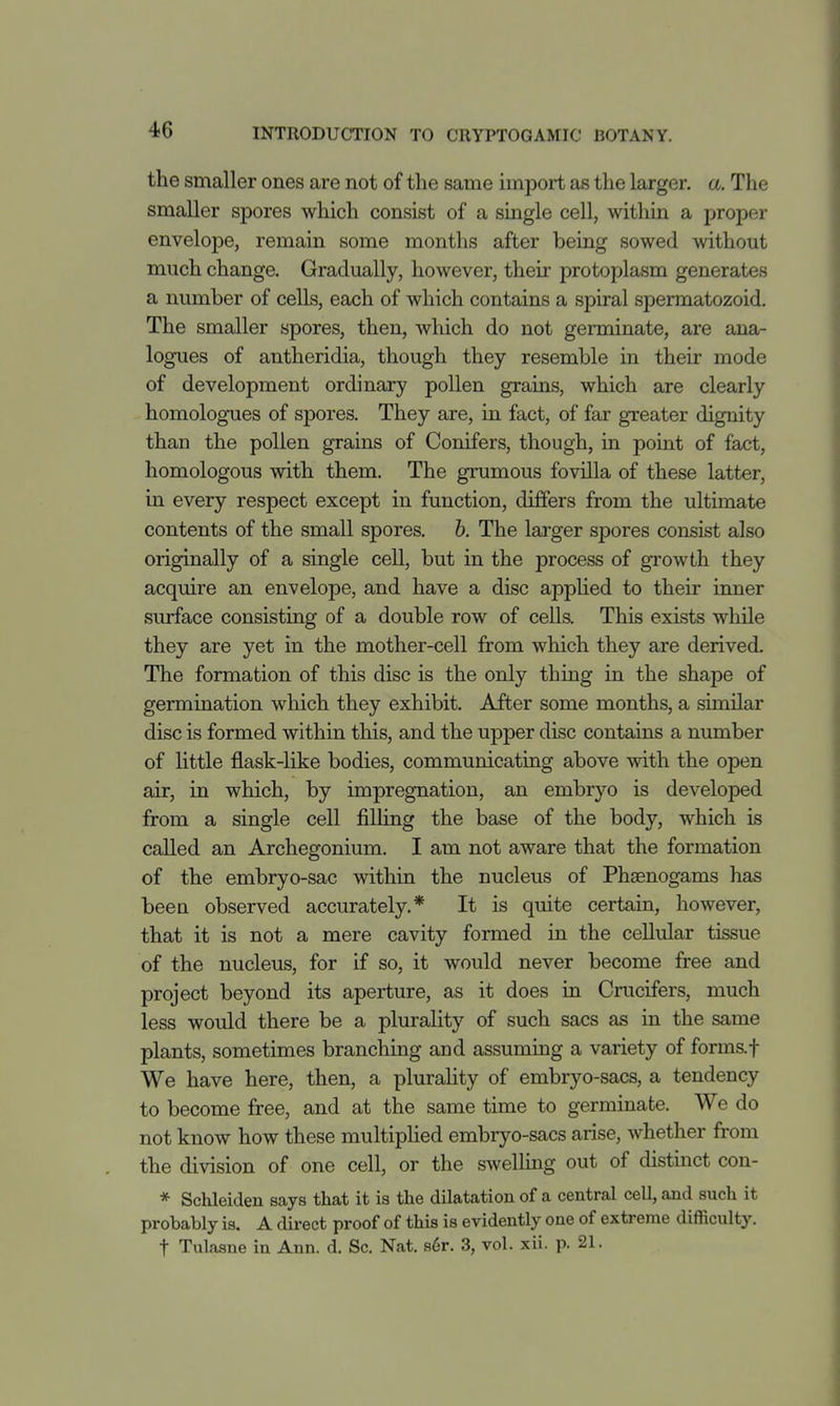 the smaller ones are not of the same import as the larger, a. The smaller spores which consist of a single cell, within a proper envelojDe, remain some months after being sowed without much change. Gradually, however, their protoplasm generates a number of cells, each of which contains a spiral spermatozoid. The smaller spores, then, which do not germinate, are ana- logues of antheridia, though they resemble in their mode of development ordinary pollen grains, which are clearly homolog-ues of spores. They are, in fact, of far greater dignity than the pollen grains of Conifers, though, in point of fact, homologous with them. The grumous fovilla of these latter, in every respect except in function, differs from the ultimate contents of the small spores, h. The larger spores consist also originally of a single cell, but in the process of growth they acquire an envelope, and have a disc applied to their inner surface consisting of a double row of cells. This exists while they are yet in the mother-cell from which they are derived. The formation of this disc is the only thing in the shape of germination which they exhibit. After some months, a similar disc is formed within this, and the upper disc contains a number of little flask-like bodies, communicating above with the open air, in which, by impregnation, an embryo is developed from a single cell filling the base of the body, which is called an Archegonium. I am not aware that the formation of the embryo-sac within the nucleus of Phaenogams has been observed accurately.* It is quite certain, however, that it is not a mere cavity formed in the cellular tissue of the nucleus, for if so, it would never become free and project beyond its aperture, as it does in Crucifers, much less would there be a plurality of such sacs as in the same plants, sometimes branching and assuming a variety of forms.f We have here, then, a plurality of embryo-sacs, a tendency to become free, and at the same time to germinate. We do not know how these multipHed embryo-sacs arise, whether from the division of one cell, or the swellmg out of distinct con- * Schleiden says that it is the dilatation of a central cell, and such it probably is. A direct proof of this is evidently one of extreme difficulty, t Tulasne in Ann. d. Sc. Nat. s6r. 3, vol. xii. p. 21.